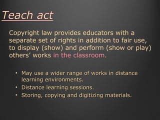 May use a wider range of works in distance learning environments.  Distance learning sessions. Storing, copying and digitizing materials.  Copyright law provides educators with a separate set of rights in addition to fair use, to display (show) and perform (show or play) others’ works  in the classroom. 