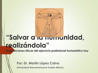 “Salvar a la humanidad,
realizándola”
Implicaciones éticas del ejercicio profesional humanístico hoy
Por: Dr. Martín López Calva
Universidad Iberoamericana Puebla-México
 