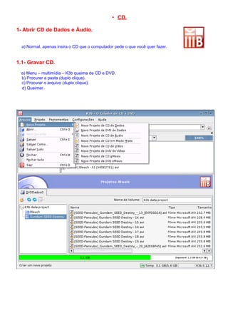 • CD.

1- Abrir CD de Dados e Áudio.


  a) Normal, apenas insira o CD que o computador pede o que você quer fazer.


1.1- Gravar CD.
 a) Menu – multimídia – K3b queima de CD e DVD.
 b) Procurar a pasta (duplo clique).
 c) Procurar o arquivo (duplo clique).
 d) Queimar..
 