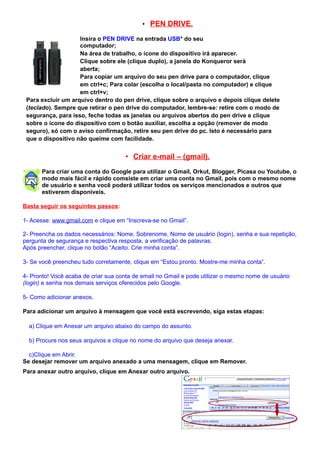 • PEN DRIVE.

                    Insira o PEN DRIVE na entrada USB* do seu
                    computador;
                    Na área de trabalho, o ícone do dispositivo irá aparecer.
                    Clique sobre ele (clique duplo), a janela do Konqueror será
                    aberta;
                    Para copiar um arquivo do seu pen drive para o computador, clique
                    em ctrl+c; Para colar (escolha o local/pasta no computador) e clique
                    em ctrl+v;
 Para excluir um arquivo dentro do pen drive, clique sobre o arquivo e depois clique delete
 (teclado). Sempre que retirar o pen drive do computador, lembre-se: retire com o modo de
 segurança, para isso, feche todas as janelas ou arquivos abertos do pen drive e clique
 sobre o ícone do dispositivo com o botão auxiliar, escolha a opção (remover de modo
 seguro), só com o aviso confirmação, retire seu pen drive do pc. Isto é necessário para
 que o dispositivo não queime com facilidade.


                                     • Criar e-mail – (gmail).
       Para criar uma conta do Google para utilizar o Gmail, Orkut, Blogger, Picasa ou Youtube, o
       modo mais fácil e rápido comsiste em criar uma conta no Gmail, pois com o mesmo nome
       de usuário e senha você poderá utilizar todos os serviços mencionados e outros que
       estiverem disponíveis.

Basta seguir os seguintes passos:

1- Acesse: www.gmail.com e clique em “Inscreva-se no Gmail”.

2- Preencha os dados necessários: Nome, Sobrenome, Nome de usuário (login), senha e sua repetição,
pergunta de segurança e respectiva resposta, a verificação de palavras.
Após preencher, clique no botão “Aceito. Crie minha conta”.

3- Se você preencheu tudo corretamente, clique em “Estou pronto. Mostre-me minha conta”.

4- Pronto! Você acaba de criar sua conta de email no Gmail e pode utilizar o mesmo nome de usuário
(login) e senha nos demais serviços oferecidos pelo Google.

5- Como adicionar anexos.

Para adicionar um arquivo à mensagem que você está escrevendo, siga estas etapas:

  a) Clique em Anexar um arquivo abaixo do campo do assunto.

  b) Procure nos seus arquivos e clique no nome do arquivo que deseja anexar.

  c)Clique em Abrir.
Se desejar remover um arquivo anexado a uma mensagem, clique em Remover.
Para anexar outro arquivo, clique em Anexar outro arquivo.
 