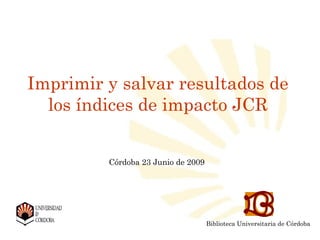 Imprimir y salvar resultados de
  los índices de impacto JCR


         Córdoba 23 Junio de 2009




                                            Biblioteca Universitaria de Córdoba
          Biblioteca Universitaria de Córdoba
          Biblioteca Universitaria de Córdoba
 