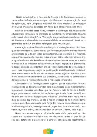 100
Entre as diretrizes deste Plano, constam a “Superação das desigualdades
educacionais, com ênfase na promoção da cidadania e na erradicação de todas
as formas de discriminação” e a “Promoção dos princípios do respeito aos direi-
tos humanos, à diversidade e à sustentabilidade socioambiental”. Direitos já
garantidos pelo ECA em 1990 e reforçados pelo PNE em 2014.
A educação socioambiental contribui para a realização dessas diretrizes,
quando compreendida como aquela que forma sujeitos comprometidos com
a valorização da vida, em todas as suas formas, que respeitam a si mesmos,
aos outros e ao mundo. Sujeitos cujas práticas diárias são intencionais, im-
pregnadas de sentido. Percebem a inter-relação existente entre as atitudes
individuais e os impactos socioambientais locais, regionais e planetários.
Cidadãos que não se contentam em agir individualmente de forma respon-
sável, mas ocupam os espaços de participação social buscando contribuir
para a transformação de atitudes de tantos outros sujeitos. Homens e mu-
lheres que exercem ativamente sua cidadania, acreditando na possibilidade
de transformar a realidade tornando-a mais justa e mais feliz.
A importância da formação desses sujeitos, que se posicionam frente a
realidade não se deixando enredar pela massiﬁcação de comportamentos
tão comum em nossa sociedade, que nos faz abrir mão do direito a decidir
o que queremos ser ou fazer, foi explicitada por Paulo Freire já na década
de 1960, em seu livro Educação como Prática da Liberdade. Nele, Paulo Freire
dizia que uma das grandes, se não a maior, tragédia do homem moderno
está em que é hoje dominado pela força dos mitos e comandado pela pu-
blicidade organizada, ideológica ou não, e por isso vem renunciando cada
vez mais, sem o saber, à sua capacidade de decidir. (FREIRE, 1967 p. 51.)
Neste momento em que a redução da maioridade penal está em dis-
cussão na sociedade brasileira, não nos deixemos “enredar” por discur-
sos que defendem o desrespeito a direitos conquistados legalmente e
Neste mês de julho, o Estatuto da Criança e do Adolescente completa
25 anos de existência, momento que coincide com a comemoração de 1 ano
da aprovação, pelo Congresso Nacional, do Plano Nacional de Educação
(PNE), que orientará a educação em nosso país pelos próximos 10 anos.
 