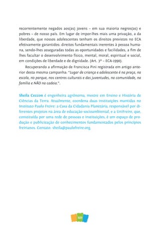 101
recorrentemente negados aos(as) jovens – em sua maioria negros(as) e
pobres – de nosso país. Em lugar de impor-lhes mais uma privação, a da
liberdade, que nossos adolescentes tenham os direitos previstos no ECA
efetivamente garantidos: direitos fundamentais inerentes à pessoa huma-
na, sendo-lhes asseguradas todas as oportunidades e facilidades, a fim de
lhes facultar o desenvolvimento físico, mental, moral, espiritual e social,
em condições de liberdade e de dignidade. (Art. 3º – ECA-1990).
Recuperando a afirmação de Francisca Pini registrada em artigo ante-
rior desta mesma campanha: “Lugar de criança e adolescente é na praça, na
escola, no parque, nos centros culturais e das juventudes, na comunidade, na
família e NÃO na cadeia.”.
Sheila Ceccon é engenheira agrônoma, mestre em Ensino e História de
Ciências da Terra. Atualmente, coordena duas instituições mantidas no
Instituto Paulo Freire: a Casa da Cidadania Planetária, responsável por di-
ferentes projetos na área de educação socioambiental, e a UniFreire, que,
constituída por uma rede de pessoas e instituições, é um espaço de pro-
dução e publicização de conhecimentos fundamentados pelos princípios
freirianos. Contato: sheila@paulofreire.org.
 