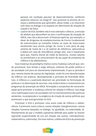 104
pessoas em condição peculiar de desenvolvimento, conforme
podemos observar no artigo 6º. Isso promove os direitos de cri-
anças e adolescentes que aprendem, desse modo, a se relacionar
com base no diálogo e no respeito em detrimento de relações de
coação e de força.
• a partir do ECA, também não é mais tolerado o silêncio, a omissão
de adultos que desconfiam ou tem a confirmação da situação de
VDCA, mas não a denunciam. O Estatuto explicita, por exemplo, o
dever de dirigentes de estabelecimentos de Ensino Fundamental
de comunicarem ao Conselho Tutelar os casos de maus-tratos
envolvendo seus alunos (artigo 56, inciso I) com pena de pag-
amento de multa de 3 a 20 salários de referência, aplicando-se
o dobro em caso de reincidência (artigo 245). Isso é importante
para que, mesmo diante do medo da denúncia, muitos adultos
se sensibilizem e se conscientizem de seu papel de protetores da
infância e da adolescência.
Essa mudança de paradigma implica numa mudança cultural que, sen-
do processual, leva tempo e exige esforços coletivos do poder público e
da sociedade civil para ser diariamente implementada. O que se percebe é
que, mesmo diante do avanço da Legislação, ainda há uma desvalorização
da infância nas práticas, desrespeitando o princípio da Prioridade Abso-
luta. A infância e a juventude deveriam ser prioridade na formulação de
políticas e na destinação de recursos, mas ainda é baixo o investimento em
programas de prevenção da VDCA, formações e campanhas de conscienti-
zação para promover a mudança cultural em relação à infância. Isso exige
uma mobilização maior da sociedade civil no monitoramento das políticas
existentes, na proposição e na exigência de criação de outras políticas que
promovam o que está garantido no ECA.
Promover o ECA é promover uma outra visão de infância e adoles-
cência. É promover outra cultura, outras relações intergeracionais, outras
relações humanas baseadas no diálogo, na igualdade, na coletividade, di-
ferentemente do que o modelo capitalista defende para poder se manter
operando (superioridade de uns em relação aos outros, individualismo,
subserviência, submissão). Por esse motivo, a defesa do ECA e da prevenção
 