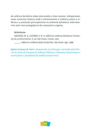 105
da violência doméstica estão relacionados a lutas maiores, indispensáveis
nesse momento histórico onde o enfrentamento à violência contra a in-
fância e a juventude (principalmente no ambiente doméstico, onde deve-
riam estar mais protegidas) se faz necessário e urgente.
Referências
AZEVEDO, M. A.; GUERRA, V. N. A. Infância e violência doméstica: frontei-
ras do conhecimento. 6. ed. São Paulo: Cortez, 2011.
______. Infância e violência fatal em família. São Paulo: Iglu, 1998.
Juliana Fonseca O. Neri é doutoranda em Educação: currículo pela PUC-
-SP na Linha de Pesquisa de Políticas Públicas e Reformas Educacionais e
Curriculares e presidente do Cedheca Paulo Freire.
 