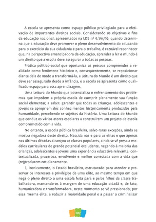 107
A escola se apresenta como espaço público privilegiado para a efeti-
vação de importantes direitos sociais. Considerando os objetivos e fins
da educação nacional, apresentados na LDB nº 9.394/96, quando determi-
na que a educação deve promover o pleno desenvolvimento do educando
para o exercício da sua cidadania e para o trabalho, é razoável reconhecer
que, na perspectiva emancipadora da educação, aprender a ler o mundo é
um direito que a escola deve assegurar a todas as pessoas.
Prática político-social que oportuniza as pessoas compreender a re-
alidade como fenômeno histórico e, consequentemente, se reposicionar
diante dela de modo a transformá-la, a Leitura do Mundo é um direito que
deve ser assegurado desde a infância, e a escola se apresenta como quali-
ficado espaço para essa aprendizagem.
Uma Leitura do Mundo que potencializa o enfrentamento dos proble-
mas que impedem a própria escola de cumprir plenamente sua função
social elementar, a saber: garantir que todas as crianças, adolescentes e
jovens se apropriem dos conhecimentos historicamente produzidos pela
humanidade, percebendo-se sujeitos da história. Uma Leitura do Mundo
que conduz os vários atores escolares a construírem um projeto de escola
comprometido com a vida.
No entanto, a escola pública brasileira, salvo raras exceções, ainda se
mostra negadora deste direito. Nascida nas e para as elites e que apenas
nas últimas décadas alcançou as classes populares, ainda se vê presa a mo-
delos curriculares de grande potencial excludente, negando à maioria das
crianças, adolescentes e jovens uma experiência educativa relevante, con-
textualizada, prazerosa, envolvente e melhor conectada com a vida que
(re)produzem cotidianamente.
E, ironicamente, o Estado brasileiro, estruturado para atender e pre-
servar os interesses e privilégios de uma elite, ao mesmo tempo em que
nega o pleno direito a uma escola feita para e pelos filhos da classe tra-
balhadora, mantendo-os à margem de uma educação cidadã e, de fato,
humanizadora e transformadora, neste momento se vê pressionado, por
essa mesma elite, a reduzir a maioridade penal e a passar a criminalizar
 