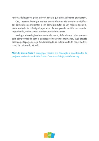108
nossos adolescentes pelos desvios sociais que eventualmente praticarem.
Ora, sabemos bem que muitos desses desvios não devem ser tipifica-
dos como atos delinquentes e sim como produtos de um modelo social in-
justo, excludente e desigual, que a escola, em grande medida, ao também
reproduzi-lo, vitimiza tantas crianças e adolescentes.
No lugar da redução da maioridade penal, defendamos todos uma es-
cola comprometida com a Educação em Direitos Humanos, cujo projeto
político-pedagógico esteja fundamentado na radicalidade do conceito frei-
riano de Leitura do Mundo.
Alcir de Souza Caria é pedagogo, mestre em Educação e coordenador de
projetos no Instituto Paulo Freire. Contato: alcir@paulofreire.org.
 