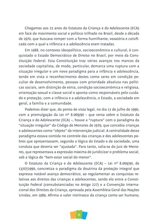 11
Chegamos aos 25 anos do Estatuto da Criança e do Adolescente (ECA)
em face do movimento social e político trilhado no Brasil, desde a década
de 1970, que buscava romper com a forma humilhante, vexatória e coisifi-
cada com a qual a infância e a adolescência eram tratadas.
Em 1988, no contexto ideopolítico, socioeconômico e cultural, é con-
quistado o Estado Democrático de Direito no Brasil, por meio da Cons-
tituição Federal. Esta Constituição traz vários avanços nos marcos da
sociedade capitalista, de modo, particular, demarca uma ruptura com a
situação irregular e um novo paradigma para a infância e adolescência,
tendo em vista o reconhecimento destes como seres em condição pe-
culiar de desenvolvimento, pessoas com prioridade absoluta nas políti-
cas sociais, sem distinção de etnia, condição socioeconômica e religiosa,
orientação sexual e classe social e aponta como responsáveis pelo cuida-
do e proteção, com a infância e a adolescência, o Estado, a sociedade em
geral, a família e a comunidade.
Podemos dizer que, do ponto de vista legal, no dia 13 de julho de 1990,
com a promulgação da Lei nº 8.069/90 – que versa sobre o Estatuto da
Criança e do Adolescente (ECA) –, houve a “ruptura” com o paradigma da
“situação irregular” do Código de Menores de 1979, que concebia crianças
e adolescentes como “objeto” da intervenção judicial. A centralidade desse
paradigma estava contida no controle das crianças e dos adolescentes po-
bres que apresentassem, segundo a lógica do Estado e da sociedade, uma
conduta que deveria ser “ajustada”. Para tanto, valia-se do Juiz de Meno-
res, que representava a expressão máxima de juridicizar o problema social,
sob a lógica do “bem-estar social do menor”.
O Estatuto da Criança e do Adolescente (ECA) – Lei nº 8.069/90, de
13/07/1990, concretiza o paradigma da doutrina da proteção integral que
expressa notável avanço democrático, ao regulamentar as conquistas re-
lativas aos direitos das crianças e adolescentes, sendo elo entre a Consti-
tuição Federal (consubstanciadas no Artigo 227) e a Convenção Interna-
cional dos Direitos da Criança, aprovada pela Assembleia Geral das Nações
Unidas, em 1989. Afirma o valor intrínseco da criança como ser humano;
 