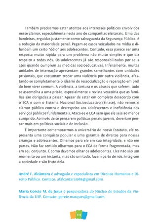 111
Também precisamos estar atentos aos interesses políticos envolvidos
nesse clamor, especialmente neste ano de campanhas eleitorais. Uma das
bandeiras, erguidas justamente como salvaguarda da Segurança Pública, é
a redução da maioridade penal. Pegam-se casos veiculados na mídia e di-
fundem um certo “ódio” aos adolescentes. Contudo, essa parece ser uma
resposta muito rápida para um problema não muito simples e que diz
respeito a todos nós. Os adolescentes já são responsabilizados por seus
atos quando cumprem as medidas socioeducativas. Infelizmente, muitas
unidades de internação apresentam grandes semelhantes com unidades
prisionais, que costumam trocar uma violência por outra violência, afas-
tando-se completamente o ideário de ressocialização e reparação em prol
do bem viver comum. A violência, a tortura e os abusos que sofrem, tudo
se assemelha a uma prisão, especialmente a revista vexatória que as famí-
lias são obrigadas a passar. Apesar de estar em completo desacordo com
o ECA e com o Sistema Nacional Socioeducativo (Sinase), não vemos o
clamor público contra o desrespeito aos adolescentes e ineficiência dos
serviços públicos fundamentais. Ataca-se o ECA sem que ele seja ao menos
cumprido. Ao invés de se pensarem políticas penais juvenis, deveriam pen-
sar mais em políticas sociais e de inclusão.
É importante comemorarmos o aniversário do nosso Estatuto, ele re-
presenta uma conquista popular e uma garantia de direitos para nossas
crianças e adolescentes. Olhemos para ele em sua integridade, e não em
partes. Não faz sentido olharmos para o ECA de forma fragmentada, mas
em seu conjunto. É como devemos olhar os adolescentes. Eles não são um
momento ou um instante, mas são um todo, fazem parte de nós, integram
a sociedade e são fruto dela.
André F. Alcântara é advogado e especialista em Direitos Humanos e Di-
reito Público. Contato: afalcantara1984@gmail.com.
Maria Gorete M. de Jesus é pesquisadora do Núcleo de Estudos da Vio-
lência da USP. Contato: gorete.marques@gmail.com.
 