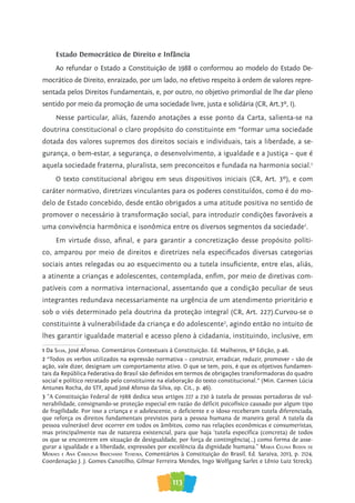 113
Estado Democrático de Direito e Infância
Ao refundar o Estado a Constituição de 1988 o conformou ao modelo do Estado De-
mocrático de Direito, enraizado, por um lado, no efetivo respeito à ordem de valores repre-
sentada pelos Direitos Fundamentais, e, por outro, no objetivo primordial de lhe dar pleno
sentido por meio da promoção de uma sociedade livre, justa e solidária (CR, Art.3º, I).
Nesse particular, aliás, fazendo anotações a esse ponto da Carta, salienta-se na
doutrina constitucional o claro propósito do constituinte em “formar uma sociedade
dotada dos valores supremos dos direitos sociais e individuais, tais a liberdade, a se-
gurança, o bem-estar, a segurança, o desenvolvimento, a igualdade e a Justiça – que é
aquela sociedade fraterna, pluralista, sem preconceitos e fundada na harmonia social.1
O texto constitucional abrigou em seus dispositivos iniciais (CR, Art. 3º), e com
caráter normativo, diretrizes vinculantes para os poderes constituídos, como é do mo-
delo de Estado concebido, desde então obrigados a uma atitude positiva no sentido de
promover o necessário à transformação social, para introduzir condições favoráveis a
uma convivência harmônica e isonômica entre os diversos segmentos da sociedade2
.
Em virtude disso, afinal, e para garantir a concretização desse propósito políti-
co, amparou por meio de direitos e diretrizes nela especificados diversas categorias
sociais antes relegadas ou ao esquecimento ou a tutela insuficiente, entre elas, aliás,
a atinente a crianças e adolescentes, contemplada, enfim, por meio de diretivas com-
patíveis com a normativa internacional, assentando que a condição peculiar de seus
integrantes redundava necessariamente na urgência de um atendimento prioritário e
sob o viés determinado pela doutrina da proteção integral (CR, Art. 227).Curvou-se o
constituinte à vulnerabilidade da criança e do adolescente3
, agindo então no intuito de
lhes garantir igualdade material e acesso pleno à cidadania, instituindo, inclusive, em
1 Da Silva, José Afonso. Comentários Contextuais à Constituição. Ed. Malheiros, 6ª Edição, p.46.
2 “Todos os verbos utilizados na expressão normativa – construir, erradicar, reduzir, promover – são de
ação, vale dizer, designam um comportamento ativo. O que se tem, pois, é que os objetivos fundamen-
tais da República Federativa do Brasil são definidos em termos de obrigações transformadoras do quadro
social e político retratado pelo constituinte na elaboração do texto constitucional.” (Min. Carmen Lúcia
Antunes Rocha, do STF, apud José Afonso da Silva, op. Cit., p. 46).
3 “A Constituição Federal de 1988 dedica seus artigos 227 a 230 à tutela de pessoas portadoras de vul-
nerabilidade, consignando-se proteção especial em razão do déficit psicofísico causado por algum tipo
de fragilidade. Por isso a criança e o adolescente, o deficiente e o idoso receberam tutela diferenciada,
que reforça os direitos fundamentais previstos para a pessoa humana de maneira geral. A tutela da
pessoa vulnerável deve ocorrer em todos os âmbitos, como nas relações econômicas e consumeristas,
mas principalmente nas de natureza existencial, para que haja ‘tutela específica (concreta) de todos
os que se encontrem em situação de desigualdade, por força de contingência(...) como forma de asse-
gurar a igualdade e a liberdade, expressões por excelência da dignidade humana.” Maria Celina Bodin de
Moraes e ana Carolina BroChado Teixeira, Comentários à Constituição do Brasil, Ed. Saraiva, 2013, p. 2124,
Coordenação J. J. Gomes Canotilho, Gilmar Ferreira Mendes, Ingo Wolfgang Sarlet e Lênio Luiz Streck).
 