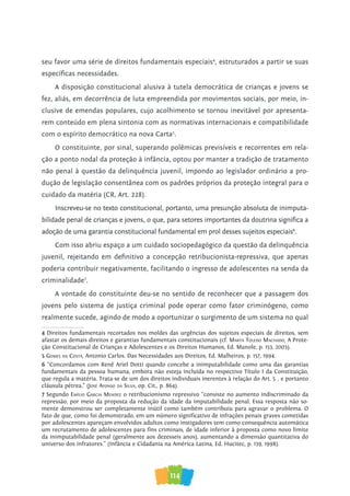 114
seu favor uma série de direitos fundamentais especiais4
, estruturados a partir se suas
específicas necessidades.
A disposição constitucional alusiva à tutela democrática de crianças e jovens se
fez, aliás, em decorrência de luta empreendida por movimentos sociais, por meio, in-
clusive de emendas populares, cujo acolhimento se tornou inevitável por apresenta-
rem conteúdo em plena sintonia com as normativas internacionais e compatibilidade
com o espírito democrático na nova Carta5
.
O constituinte, por sinal, superando polêmicas previsíveis e recorrentes em rela-
ção a ponto nodal da proteção à infância, optou por manter a tradição de tratamento
não penal à questão da delinquência juvenil, impondo ao legislador ordinário a pro-
dução de legislação consentânea com os padrões próprios da proteção integral para o
cuidado da matéria (CR, Art. 228).
Inscreveu-se no texto constitucional, portanto, uma presunção absoluta de inimputa-
bilidade penal de crianças e jovens, o que, para setores importantes da doutrina significa a
adoção de uma garantia constitucional fundamental em prol desses sujeitos especiais6
.
Com isso abriu espaço a um cuidado sociopedagógico da questão da delinquência
juvenil, rejeitando em definitivo a concepção retribucionista-repressiva, que apenas
poderia contribuir negativamente, facilitando o ingresso de adolescentes na senda da
criminalidade7
.
A vontade do constituinte deu-se no sentido de reconhecer que a passagem dos
jovens pelo sistema de justiça criminal pode operar como fator criminógeno, como
realmente sucede, agindo de modo a oportunizar o surgimento de um sistema no qual
4 Direitos fundamentais recortados nos moldes das urgências dos sujeitos especiais de direitos, sem
afastar os demais direitos e garantias fundamentais constitucionais (cf. MarTa Toledo MaChado, A Prote-
ção Constitucional de Crianças e Adolescentes e os Direitos Humanos, Ed. Manole, p. 153, 2003).
5 GoMes da CosTa, Antonio Carlos. Das Necessidades aos Direitos, Ed. Malheiros, p. 157, 1994.
6 “Concordamos com Renê Ariel Dotti quando concebe a inimputabilidade como uma das garantias
fundamentais da pessoa humana, embora não esteja incluída no respectivo Título I da Constituição,
que regula a matéria. Trata-se de um dos direitos individuais inerentes à relação do Art. 5º, e portanto
cláusula pétrea.” (José afonso da silva, op. Cit., p. 864).
7 Segundo eMílio GarCia Mendez o retribucionismo repressivo “consiste no aumento indiscriminado da
repressão, por meio da proposta da redução da idade da imputabilidade penal. Essa resposta não so-
mente demonstrou ser completamente inútil como também contribuiu para agravar o problema. O
fato de que, como foi demonstrado, em um número significativo de infrações penais graves cometidas
por adolescentes apareçam envolvidos adultos como instigadores tem como consequência automática
um recrutamento de adolescentes para fins criminais, de idade inferior à proposta como novo limite
da inimputabilidade penal (geralmente aos dezesseis anos), aumentando a dimensão quantitativa do
universo dos infratores.” (Infância e Cidadania na América Latina, Ed. Hucitec, p. 139, 1998).
 