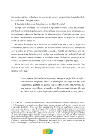 115
triunfasse o caráter pedagógico como meio de atender aos preceitos da peculiaridade
da condição de crianças e jovens.
O Estatuto da Criança e do Adolescente e o Ato Infracional
Cumprindo o mandado constitucional, o legislador ordinário tratou de providen-
ciar legislação moldada pela ordem principiológica emanada do texto constitucional,
forjando assim o Estatuto da Criança e do Adolescente (Lei nº 8069/90), que deu conta
de firmar um modelo de atendimento socioeducativo para a séria questão do adoles-
cente em conflito com a lei.
As balizas fundamentais se firmaram no sentido de se adotar postura legislativa
democrática, estruturando o conceito de ato infracional8
como conduta compatível
com a prática de crime ou contravenção penal, já aí fixando paradigmas de um tra-
tamento garantista do fenômeno, à medida que a tipificação da conduta infracional
restará obrigatoriamente submetida a princípios penais de tutela da pessoa do autor
do fato, tais como o da tipicidade, legalidade e anterioridade da previsão legal9
.
Nesse particular, aliás, nota-se que a legislação estatutária andou rente às Dire-
trizeS DaS NaçõeS UNiDaS Para PreveNção Da DeliNqUêNcia JUveNil – DiretrizeS De riaD, em cujo
texto se colhe que:
Com o objetivo de impedir que se prossiga à estigmatização, à vitimização e
à incriminação dos jovens, deverá ser promulgada uma legislação pela qual
seja garantido que todo ato que não seja considerado um delito, nem seja pu-
nido quando cometido por um adulto, também não deverá ser considerado
um delito, nem ser objeto de punição quando for cometido por um jovem.
8 ECA, “Art. 103 – Considera-se ato infracional a conduta descrita como crime ou contravenção penal.”
9 “O fato que está na base da intervenção do Estado quando segrega o adolescente é o mesmo que leva
à segregação do adulto: o crime. Mais. É em face da prática do crime que se aplica uma sanção, mesmo
que essa sanção, quando se trata de inimputável em razão da idade, seja diversa da pena criminal. E,
mais ainda – não podemos tergiversar sobre isso – ambas as sanções, embora distintas, comportam
igualmente privação de liberdade. (...) Se assim é, necessário se faz a apropriação das grandes linhas
do direito penal aplicável para o adulto, porque, no âmago, no mundo real ele é, em menor ou maior
grau, um sistema de garantias; e, juridicamente, o Direito Penal pretende ser esse sistema de garantias,
ligado umbilicalmente à própria concepção do Estado Democrático de Direito: um sistema que limita
o poder do Estado de dar resposta ao evento crime mediante o uso da força e limita os contornos da
força a ser empregada...” (MarTa Toledo MaChado, op. Cit., p. 235-236).
 