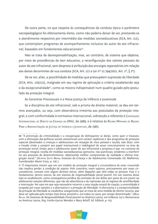 116
De outra parte, no que respeita às consequências da conduta típica o parâmetro
sociopedagógico foi efetivamente eleito, como não poderia deixar de ser, prestando-se
o atendimento respectivo por intermédio das medidas socioeducativas (ECA, Art. 112),
que contemplam programas de acompanhamento inclusivo do autor do ato infracio-
nal, baseados em fundamentos educacionais10
.
Não se trata de desresponsabilização, mas, ao contrário, de sistema que objetiva,
por meio de providências de teor educativo, a reconfiguração dos valores pessoais do
autor do ato infracional, sem desprezo à atribuição dos encargos reparatórios em relação
aos danos decorrentes de sua conduta (ECA, Art. 112 e Lei nº 12.594/2012, Art. 1º, § 2º).
De se ver, aliás, a possibilidade de medidas que pressupõem supressão da liberdade
(ECA, Arts. 120/121), malgrado em seu regime de aplicação o critério estabelecido seja
o da excepcionalidade11
, como se mostra indispensável num quadro guiado pelo postu-
lado da proteção integral.
As Garantias Processuais e a Nova Justiça de Infância e Juventude
Se a disciplina do ato infracional, sob o prisma do direito material, se deu em ter-
mos avançados, ou seja, com observância irrestrita aos postulados da proteção inte-
gral, e com conformidade à normativa internacional, sobretudo a referente à coNveNção
iNterNacioNal De Direito Da criaNça Da oNU, de 1989, e à relativa às regraS MíNiMaS De BeiJiNg
Para a aDMiNiStração Da JUStiça De iNfâNcia e JUveNtUDe, de 1985.
10 “A prevenção da criminalidade e a recuperação do delinquente se darão, como quer o Estatuto,
com a efetivação das políticas sociais assistenciais (em caráter supletivo) e dos programas de proteção
especial (destinados a crianças e adolescentes em situação de risco pessoal e social), vale dizer, com
o Estado vindo a cumprir seu papel institucional e indelegável de atuar concretamente na área da
promoção social. Então, para o adolescente autor do ato infracional a proposta é que, no contexto da
proteção integral, receba ele medidas socioeducativas (portanto, não punitivas), tendentes a interferir
no seu processo de desenvolvimento, objetivando melhor compreensão da realidade e efetiva inte-
gração social.” (olyMpio soTTo Maior, Estatuto da Criança e do Adolescente Comentado, Ed. Malheiros,
Coordenador Munir Cury, p. 536 ).
11 “É importante insistir que em um modelo de proteção integral a circunstância de estar crescendo
não implica perder a condição de sujeito. Pelo contrário, esses sujeitos, precisamente por essas cir-
cunstâncias, contam com alguns direitos extras, além daqueles que têm todas as pessoas. Esse é o
fundamento, dentre outros, de um sistema de responsabilidade penal juvenil. Em um sistema desse
tipo se estabelecem, como consequência jurídica da comissão de um delito por parte de um jovem ou
adolescente sanções diferentes, que vão da advertência e da repressão até os regimes de semiliberdade
e internação. No caso em que seja necessário recorrer a uma reação estatal de coação, a centralidade é
ocupada por estas sanções e a alternativa é a privação de liberdade. A alternativa e a excepcionalidade
da privação da liberdade se estabelece assegurando que se trata de uma medida de último recurso, que
deve ser aplicada pelo tempo mais breve possível e, em todos os casos, por tempo determinado.” (Mary
Bellof, Os Sistemas de Responsabilidade Penal Juvenil na América Latina, em Infância, Lei e Democracia
na América Latina, Org. Emilio Garcia Mendez e Mary Beloff, Ed. Edifurb, p. 115).
 