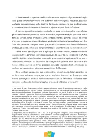 117
Fazia-se necessário superar o modelo exclusivamente inquisitorial proveniente da legis-
lação que se tornara incompatível com os termos da Constituição da República, posto que
idealizada na perspectiva da velha doutrina da situação irregular, na qual a arbitrariedade
era o meio de controle de controle de crianças e jovens autores do ato infracional.
O sistema apuratório anterior, analisado em suas entranhas pelos especialistas,
gerava sentimentos que iam do horror à inquietação permanente por parte dos opera-
dores do Direito, sendo produto de uma acintosa afronta à garantia secular do devido
processo, favorecendo circunstâncias de violência institucional generalizada, em des-
favor não apenas de crianças e jovens que por ele transitavam, mas da sociedade como
um todo, já que se alimentava perigosamente por seu intermédio a violência urbana12
.
Frente a essa percepção é que a legislação estatutária inovou, estabelecendo em
seus dispositivos garantias e direitos processuais do autor de ato infracional (ECA, Art.
106/109 e 110/111), subordinando a internação a pressupostos legais específicos, sobre-
tudo quando provisória ou decorrente de situação de flagrância, além de listar os ele-
mentos indispensáveis ao devido processo, condição imprescindível à imposição de
medidas socioeducativas, sobretudo as restritivas de liberdade.
De se lembrar, a propósito, que os dispositivos em referência, listam garantias es-
pecíficas, mas indicam a presença de outras, implícitas, inerentes ao devido processo,
mesmo por força das aludidas normativas internacionais, firmadas e ratificadas inter-
namente, sendo parte do sistema legal de proteção à infância e juventude13
.
12 “Do ponto de vista da segurança pública, os procedimentos atuais de atendimento a crianças e ado-
lescentes vulneráveis no Distrito Federal transformaram-se em mecanismos produtores ou reprodu-
tores de marginalidade ou delinquência violenta, alimentando, em vez de debelar, o ciclo perverso da
violência criminal. Finalmente, do ponto de vista pedagógico, a ineficácia do sistema atual é completa.
Seu objetivo nominal é um, mas o resultado é o oposto, e isso porque o programa traz implícito um
objetivo antipedagógico, qual seja, destruir a autoconfiança, o autoconceito, a capacidade de arre-
pendimento e reorientação de vida de crianças e jovens vulnerabilizados socialmente, conduzindo-os
ao funil sacrificial de difícil retorno e de trágico final pré-programado – a miséria física e mental, o
suicídio, a destrutividade cega e os jogos de morte.” (deodaTo rivera em relatório sobre o sistema de
justiça antes do ECA, apud anTonio fernando aMaral e silva, A Nova Justiça da Infância e da Juventude, em
Estatuto da Criança e do Adolescente – Estudos Sócio-Jurídicos, Ed. Renovar, p.162, Ed. Renovar, Coord.
Tânia da Silva Pereira).
13 “Seguindo o preceito disposto no Art. 5º, inc. LXI, de que ninguém será preso, senão em flagrante delito
ou por ordem escrita e fundamentada pela autoridade judiciaria competente, o Estatuto da Criança e
do Adolescente, por meio do art. 106, impede que o adolescente seja privado de sua liberdade senão em
flagrante por ato infracional ou por ordem escrita e fundamentada da autoridade competente. A partir
desse artigo extraímos várias garantias, como a limitação da restrição da liberdade apenas mediante
flagrante ou decisão judicial fundamentada, o princípio da presunção de inocência, o direito de ser in-
formado de seus direitos e vários outros direitos decorrentes do devido processo legal.” (Josiane rose peTry
veronese e Mayra silveira, Estatuto da Criança e do Adolescente Comentado, Ed. Conceito, p. 236, 2013).
 