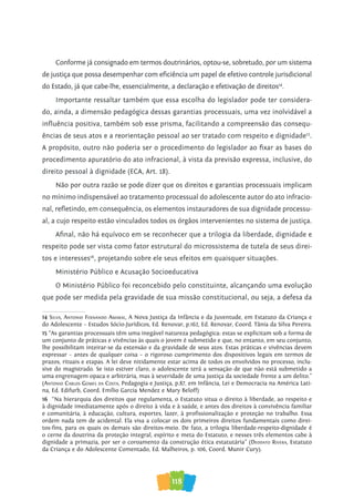 118
Conforme já consignado em termos doutrinários, optou-se, sobretudo, por um sistema
de justiça que possa desempenhar com eficiência um papel de efetivo controle jurisdicional
do Estado, já que cabe-lhe, essencialmente, a declaração e efetivação de direitos14
.
Importante ressaltar também que essa escolha do legislador pode ter considera-
do, ainda, a dimensão pedagógica dessas garantias processuais, uma vez inolvidável a
influência positiva, também sob esse prisma, facilitando a compreensão das consequ-
ências de seus atos e a reorientação pessoal ao ser tratado com respeito e dignidade15
.
A propósito, outro não poderia ser o procedimento do legislador ao fixar as bases do
procedimento apuratório do ato infracional, à vista da previsão expressa, inclusive, do
direito pessoal à dignidade (ECA, Art. 18).
Não por outra razão se pode dizer que os direitos e garantias processuais implicam
no mínimo indispensável ao tratamento processual do adolescente autor do ato infracio-
nal, refletindo, em consequência, os elementos instauradores de sua dignidade processu-
al, a cujo respeito estão vinculados todos os órgãos intervenientes no sistema de justiça.
Afinal, não há equívoco em se reconhecer que a trilogia da liberdade, dignidade e
respeito pode ser vista como fator estrutural do microssistema de tutela de seus direi-
tos e interesses16
, projetando sobre ele seus efeitos em quaisquer situações.
Ministério Público e Acusação Socioeducativa
O Ministério Público foi reconcebido pelo constituinte, alcançando uma evolução
que pode ser medida pela gravidade de sua missão constitucional, ou seja, a defesa da
14 silva, anTonio fernando aMaral, A Nova Justiça da Infância e da Juventude, em Estatuto da Criança e
do Adolescente – Estudos Sócio-Jurídicos, Ed. Renovar, p.162, Ed. Renovar, Coord. Tânia da Silva Pereira.
15 “As garantias processuais têm uma inegável natureza pedagógica: estas se explicitam sob a forma de
um conjunto de práticas e vivências às quais o jovem é submetido e que, no entanto, em seu conjunto,
lhe possibilitam inteirar-se da extensão e da gravidade de seus atos. Estas práticas e vivências devem
expressar – antes de qualquer coisa – o rigoroso cumprimento dos dispositivos legais em termos de
prazos, rituais e etapas. A lei deve nitidamente estar acima de todos os envolvidos no processo, inclu-
sive do magistrado. Se isto estiver claro, o adolescente terá a sensação de que não está submetido a
uma engrenagem opaca e arbitrária, mas à severidade de uma justiça da sociedade frente a um delito.”
(anTonio Carlos GoMes da CosTa, Pedagogia e Justiça, p.87, em Infância, Lei e Democracia na América Lati-
na, Ed. Edifurb, Coord. Emílio Garcia Mendez e Mary Beloff)
16 “Na hierarquia dos direitos que regulamenta, o Estatuto situa o direito à liberdade, ao respeito e
à dignidade imediatamente após o direito à vida e à saúde, e antes dos direitos à convivência familiar
e comunitária, à educação, cultura, esportes, lazer, à profissionalização e proteção no trabalho. Essa
ordem nada tem de acidental. Ela visa a colocar os dois primeiros direitos fundamentais como direi-
tos-fins, para os quais os demais são direitos-meio. De fato, a trilogia liberdade-respeito-dignidade é
o cerne da doutrina da proteção integral, espírito e meta do Estatuto, e nesses três elementos cabe à
dignidade a primazia, por ser o coroamento da construção ética estatutária” (deodaTo rivera, Estatuto
da Criança e do Adolescente Comentado, Ed. Malheiros, p. 106, Coord. Munir Cury).
 