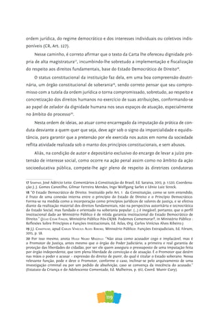 119
ordem jurídica, do regime democrático e dos interesses individuais ou coletivos indis-
poníveis (CR, Art. 127).
Nesse caminho, é correto afirmar que o texto da Carta lhe ofereceu dignidade pró-
pria de alta magistratura17
, incumbindo-lhe sobretudo a implementação e fiscalização
do respeito aos direitos fundamentais, base do Estado Democrático de Direito18
.
O status constitucional da instituição faz dela, em uma boa compreensão doutri-
nária, um órgão constitucional de soberania19
, sendo correto pensar que seu compro-
misso com a tutela da ordem jurídica o torna compromissado, sobretudo, ao respeito e
concretização dos direitos humanos no exercício de suas atribuições, conformando-se
ao papel de zelador da dignidade humana nos seus espaços de atuação, especialmente
no âmbito do processo20
.
Nesta ordem de ideias, ao atuar como encarregado da imputação da prática de con-
duta desviante a quem quer que seja, deve agir sob o signo da imparcialidade e equidis-
tância, para garantir que a pretensão por ele exercida nos autos em nome da sociedade
reflita atividade realizada sob o manto dos princípios constitucionais, e sem abusos.
Aliás, na condição de autor e depositário exclusivo do encargo de levar a juízo pre-
tensão de interesse social, como ocorre na ação penal assim como no âmbito da ação
socioeducativa pública, compete-lhe agir pleno de respeito às diretrizes condutoras
17 saMpaio, José Adércio Leite. Comentários à Constituição do Brasil, Ed. Saraiva, 2013, p. 1.520, Coordena-
ção J. J. Gomes Canotilho, Gilmar Ferreira Mendes, Ingo Wolfgang Sarlet e Lênio Luiz Streck.
18 “O Estado Democrático de Direito. Instituído pelo Art. 1º da Constituição, como se tem entendido,
é fruto de uma conexão interna entre o princípio do Estado de Direito e o Princípio Democrático.
Forma-se na medida como a incorporação como princípios jurídicos de valores de justiça, e se efetiva
diante da realização material dos direitos fundamentais, não na perspectiva autoritária e tecnocrática
do Estado Social, mas fundado e orientado na soberania popular. (...) é inegável, portanto, que o perfil
institucional dado ao Ministério Público é de nítida garantia institucional do Estado Democrático de
Direito.” (Júlio Cesar finGer, Ministério Público Pós-CR/88: Podemos Comemorar?, in Ministério Público :
Reflexões Sobre Princípios e Funções Institucionais, Ed. Atlas, Org. Carlos Vinícius Alves Ribeiro.)
19 J.J. CanoTilho, apud Carlos viníCius alves riBeiro, Ministério Público: Funções Extrajudiciais, Ed. Fórum,
2015, p. 58.
20 Por isso mesmo, anota huGo niGro Mazzilli: “Não atua como acusador cego e implacável, mas é
o Promotor de Justiça, antes mesmo que o órgão do Poder Judiciário, a primeira e real garantia de
proteção das liberdades do cidadão, por ser ele quem assegura o pressuposto de uma imputação feita
por órgão independente, que tem plena liberdade de convicção e de atuação. É o Promotor que detém
nas mãos o poder e acusar – expressão do direito de punir, do qual é titular o Estado soberano. Nessa
relevante função, pode e deve o Promotor, conforme o caso, inclinar-se pelo arquivamento de uma
investigação criminal ou por um pedido de absolvição, caso se convença da inocência do acusado.”
(Estatuto da Criança e do Adolescente Comentado, Ed. Malheiros, p. 912, Coord. Munir Cury).
 