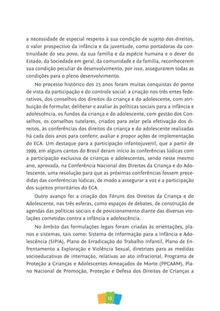 12
a necessidade de especial respeito à sua condição de sujeito dos direitos,
o valor prospectivo da infância e da juventude, como portadoras da con-
tinuidade do seu povo, da sua família e da espécie humana e o dever do
Estado, da Sociedade em geral, da comunidade e da família, reconhecerem
sua condição peculiar de desenvolvimento, por isso, assegurarem todas as
condições para o pleno desenvolvimento.
No processo histórico dos 25 anos foram muitas conquistas do ponto
de vista da participação e do controle social: a criação nos três entes fede-
rativos, dos conselhos dos direitos da criança e do adolescente, com atri-
buição de formular, deliberar e avaliar às políticas sociais para a infância e
adolescência, os fundos da criança e do adolescente, com gestão dos Con-
selhos, os conselhos tutelares, criados para zelar pela efetivação dos di-
reitos, às conferências dos direitos da criança e do adolescente realizadas
há cada dois anos para conferir, avaliar e propor ações de implementação
do ECA. Um destaque para a participação infantojuvenil, que a partir de
1999, em alguns cantos do Brasil deram início às conferências lúdicas com
a participação exclusiva de crianças e adolescentes, sendo neste mesmo
ano, aprovada, na Conferência Nacional dos Direitos da Criança e do Ado-
lescente, uma resolução para que as próximas conferências fossem prece-
didas das conferências lúdicas, de modo a assegurar a voz e a participação
dos sujeitos prioritários do ECA.
Outro avanço foi a criação dos Fóruns dos Direitos da Criança e do
Adolescente, nas três esferas, como espaços de debates, de construção de
agendas das políticas sociais e de posicionamento diante das diversas vio-
lações cometidas contra a infância e adolescência.
No âmbito das formulações legais foram criadas às orientações, pla-
nos e sistemas, tais como: Sistema de Informação para a Infância e Ado-
lescência (SIPIA), Plano de Erradicação do Trabalho Infantil, Plano de En-
frentamento a Exploração e Violência Sexual, diretrizes para as medidas
socioeducativas de internação, relativas ao ato infracional, Programa de
Proteção a Crianças e Adolescentes Ameaçados de Morte (PPCAAM), Pla-
no Nacional de Promoção, Proteção e Defesa dos Direitos de Crianças a
 