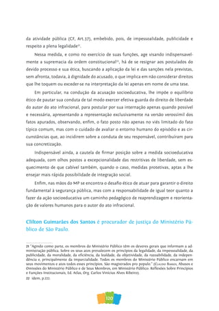 120
da atividade pública (CF, Art.37), embebido, pois, de impessoalidade, publicidade e
respeito a plena legalidade21
.
Nessa medida, e como no exercício de suas funções, age visando indispensavel-
mente a supremacia da ordem constitucional22
, há de se resignar aos postulados do
devido processo e sua ética, buscando a aplicação da lei e das sanções nela previstas,
sem afronta, todavia, à dignidade do acusado, o que implica em não considerar direitos
que lhe toquem ou exceder-se na interpretação da lei apenas em nome de uma tese.
Em particular, na condução da acusação socioeducativa, lhe impõe o equilíbrio
ético de pautar sua conduta de tal modo exercer efetiva guarda do direito de liberdade
do autor do ato infracional, para postular por sua internação apenas quando possível
e necessária, apresentando a representação exclusivamente na versão verossímil dos
fatos apurados, observando, enfim, o fato posto não apenas no viés limitado do fato
típico comum, mas com o cuidado de avaliar o entorno humano do episódio e as cir-
cunstâncias que, ao incidirem sobre a conduta de seu responsável, contribuíram para
sua concretização.
Indispensável ainda, a cautela de firmar posição sobre a medida socioeducativa
adequada, com olhos postos a excepcionalidade das restritivas de liberdade, sem es-
quecimento de que cabível também, quando o caso, medidas protetivas, aptas a lhe
ensejar mais rápida possibilidade de integração social.
Enfim, nas mãos do MP se encontra o desafio ético de atuar para garantir o direito
fundamental à segurança pública, mas com a responsabilidade de igual teor quanto a
fazer da ação socioeducativa um caminho pedagógico de reaprendizagem e reorienta-
ção de valores humanos para o autor do ato infracional.
Clilton Guimarães dos Santos é procurador de justiça do Ministério Pú-
blico de São Paulo.
21 “Agindo como parte, os membros do Ministério Público têm os deveres gerais que informam a ad-
ministração pública. Sobre os seus atos prevalecem os princípios da legalidade, da impessoalidade, da
publicidade, da moralidade, da eficiência, da lealdade, da objetividade, da razoabilidade, da indepen-
dência e, principalmente da imparcialidade. Todos os membros do Ministério Público encarnam em
seus movimentos e atos todos esses princípios. São magistrados pro populo.” (Claudio Barros, Abusos e
Omissões do Ministério Público e de Seus Membros, em Ministério Público: Reflexões Sobre Princípios
e Funções Institucionais, Ed. Atlas, Org. Carlos Vinícius Alves Ribeiro).
22 idem, p.222.
 
