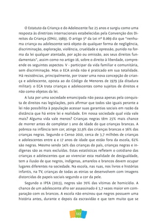 122
O Estatuto da Criança e do Adolescente faz 25 anos e surgiu como uma
resposta às diretrizes internacionais estabelecidas pela Convenção dos Di-
reitos da Criança (ONU, 1989). O artigo 5º da Lei nº 8.069 diz que “nenhu-
ma criança ou adolescente será objeto de qualquer forma de negligência,
discriminação, exploração, violência, crueldade e opressão, punido na for-
ma da lei qualquer atentado, por ação ou omissão, aos seus direitos fun-
damentais”, assim como no artigo 16, sobre o direito à liberdade, compre-
ende os seguintes aspectos: V - participar da vida familiar e comunitária,
sem discriminação. Mas o ECA ainda não é praticado em sua totalidade.
Há resistências, principalmente, por trazer uma nova concepção de crian-
ça e adolescente, oposta ao do Código de Menores de 1979 (da ditadura
militar): o ECA trata crianças e adolescentes como sujeitos de direitos e
não como objetos da lei.
A luta por uma sociedade emancipada não passa apenas pela conquis-
ta de direitos nas legislações, pois afirmar que todos são iguais perante a
lei não possibilita à população acessar suas garantias sociais em razão da
distância que há entre lei e realidade. Em nossa sociedade qual vida vale
mais? Alguma vida vale menos? Crianças negras têm 25% mais chance
de morrer antes de completar 1 ano de idade do que crianças brancas. A
pobreza na infância tem cor, atinge 32,9% das crianças brancas e 56% das
crianças negras. Segundo o Censo 2010, cerca de 3,7 milhões de crianças
e adolescentes entre 4 e 17 anos de idade que estão fora da escola, 62%
são negras. Mesmo sendo 54% das crianças do país, crianças negras e in-
dígenas são as mais excluídas. Estas estatísticas refletem o cotidiano das
crianças e adolescentes que ao vivenciar esta realidade de desigualdade,
tem a ilusão de que negros, indígenas, amarelos e brancos devem ocupar
lugares diferentes na sociedade. Na escola, nas ruas, nos livros e histórias
infantis, na TV, crianças de todas as etnias se desenvolvem com imagens
distorcidas de papeis sociais segundo a cor da pele.
Segundo o IPEA (2013), negros são 70% das vítimas de homicídio. A
chance de um adolescente afro ser assassinado é 3,7 vezes maior em com-
paração com os brancos. A escola não ensinou que negros possuem uma
história antes, durante e depois da escravidão e que tem muito que se
 