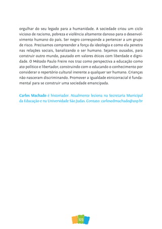 123
orgulhar do seu legado para a humanidade. A sociedade criou um ciclo
vicioso de racismo, pobreza e violência altamente danoso para o desenvol-
vimento humano do país. Ser negro corresponde a pertencer a um grupo
de risco. Precisamos compreender a força da ideologia e como ela penetra
nas relações sociais, banalizando o ser humano. Sejamos ousados, para
construir outro mundo, pautado em valores éticos com liberdade e digni-
dade. O Método Paulo Freire nos traz como perspectiva a educação como
ato político e libertador, construindo com o educando o conhecimento por
considerar o repertório cultural inerente a qualquer ser humano. Crianças
não nasceram discriminando. Promover a igualdade etnicorracial é funda-
mental para se construir uma sociedade emancipada.
Carlos Machado é historiador. Atualmente leciona na Secretaria Municipal
da Educação e na Universidade São Judas. Contato: carlosedmachado@usp.br
 