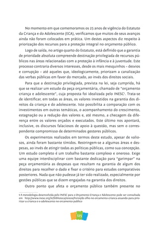 125
No momento em que comemoramos os 25 anos de vigência do Estatuto
da Criança e do Adolescente (ECA), verificamos que muitos de seus avanços
ainda não foram colocados em prática. Um destes aspectos diz respeito à
priorização dos recursos para a proteção integral no orçamento público.
Logo de saída, no artigo quarto do Estatuto, está definido que a garantia
de prioridade absoluta compreende destinação privilegiada de recursos pú-
blicos nas áreas relacionadas com a proteção à infância e à juventude. Este
processo contraria diversos interesses, desde os mais mesquinhos – desvios
e corrupção – até aqueles que, ideologicamente, priorizam a canalização
das verbas públicas em favor do mercado, ao invés dos direitos sociais.
Para que a destinação privilegiada, prevista na lei, seja cumprida, há
que se realizar um estudo da peça orçamentária, chamado de “orçamento
criança e adolescente”, cuja proposta foi idealizada pelo INESC1
. Trata-se
de identificar, em todas as áreas, os valores investidos na garantia dos di-
reitos da criança e do adolescente. Isto possibilita a comparação com os
investimentos em outras temáticas, o acompanhamento do crescimento,
estagnação ou a redução dos valores e, até mesmo, a checagem da dife-
rença entre os valores orçados e executados. Este último nos apontará,
inclusive, os discursos falaciosos de apoio à questão, mas sem o corres-
pondente compromisso de determinados gestores públicos.
Os experimentos realizados em termos deste estudo, apesar de valio-
sos, ainda foram bastante tímidos. Restringem-se a algumas áreas e des-
pesas, ao invés de atingir todas as políticas públicas, como sua concepção.
Um estudo completo é um trabalho bastante complexo e oneroso. Exige
uma equipe interdisciplinar com bastante dedicação para “garimpar” na
peça orçamentária as despesas que resultam na garantia de algum dos
direitos para recolher o dado e fixar o critério para estudos comparativos
posteriores. Nada que não pudesse já ter sido realizado, especialmente por
gestões públicas que se dizem engajadas na garantia dos direitos.
Outro ponto que afeta o orçamento público também presente no
1 A metodologia desenvolvida pelo INESC para o Orçamento Criança e Adolescente pode ser consultada
em http://www.inesc.org.br/biblioteca/textos/livros/de-olho-no-orcamento-crianca-atuando-para-prio-
rizar-a-crianca-e-o-adolescente-no-orcamento-publico
 