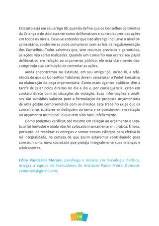 126
Estatuto está em seu artigo 88, quando deﬁne que os Conselhos de Direitos
da Criança e do Adolescente como deliberativos e controladores das ações
em todos os níveis. Deve-se entender que isto abrange inclusive o nível or-
çamentário, conforme se pode comprovar com as leis de regulamentação
dos Conselhos. Todos sabemos que, sem recursos previstos e garantidos,
as ações não serão realizadas. Quando um Conselho não exerce seu papel
deliberativo em relação ao orçamento público, ele está claramente des-
cumprindo sua atribuição de controlar as ações.
Ainda encontramos no Estatuto, em seu artigo 136, inciso IX, a refe-
rência de que os Conselhos Tutelares devem assessorar o Poder Executivo
na elaboração da peça orçamentária. Como estes agentes públicos têm a
tarefa de zelar pelos direitos no dia a dia e, por consequência, estão em
contato direto com as situações de violação. Suas informações e análi-
ses são subsídios valiosos para a formulação da proposta orçamentária
de uma gestão comprometida com os direitos. Este trabalho exige que os
conselheiros tutelares se dediquem ao tema e se posicionem em relação
ao orçamento municipal, o que tem sido raro, infelizmente.
Como podemos veriﬁcar, até mesmo em relação ao orçamento o Esta-
tuto foi inovador e ainda não foi colocado inteiramente em prática. É hora,
portanto, de recobrar as energias e somar nossos esforços para efetivá-lo
na integralidade, na certeza de que assim estaremos contribuindo para
construir uma nova sociedade que proteja integralmente suas crianças e
adolescentes.
Célio Vanderlei Moraes, psicólogo e mestre em Sociologia Política,
integra a equipe de formadores do Instituto Paulo Freire. Contato:
cvmoraes@gmail.com.
 