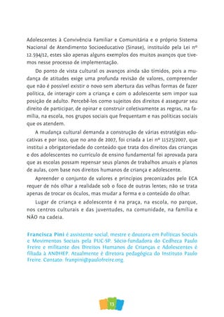 13
Adolescentes à Convivência Familiar e Comunitária e o próprio Sistema
Nacional de Atendimento Socioeducativo (Sinase), instituído pela Lei nº
12.594/12, estes são apenas alguns exemplos dos muitos avanços que tive-
mos nesse processo de implementação.
Do ponto de vista cultural os avanços ainda são tímidos, pois a mu-
dança de atitudes exige uma profunda revisão de valores, compreender
que não é possível existir o novo sem abertura das velhas formas de fazer
política, de interagir com a criança e com o adolescente sem impor sua
posição de adulto. Percebê-los como sujeitos dos direitos é assegurar seu
direito de participar, de opinar e construir coletivamente as regras, na fa-
mília, na escola, nos grupos sociais que frequentam e nas políticas sociais
que os atendem.
A mudança cultural demanda a construção de várias estratégias edu-
cativas e por isso, que no ano de 2007, foi criada a Lei nº 11525/2007, que
institui a obrigatoriedade do conteúdo que trata dos direitos das crianças
e dos adolescentes no currículo de ensino fundamental foi aprovada para
que as escolas possam repensar seus planos de trabalhos anuais e planos
de aulas, com base nos direitos humanos de criança e adolescente.
Apreender o conjunto de valores e princípios preconizados pelo ECA
requer de nós olhar a realidade sob o foco de outras lentes; não se trata
apenas de trocar os óculos, mas mudar a forma e o conteúdo do olhar.
Lugar de criança e adolescente é na praça, na escola, no parque,
nos centros culturais e das juventudes, na comunidade, na família e
NÃO na cadeia.
Francisca Pini é assistente social, mestre e doutora em Políticas Sociais
e Movimentos Sociais pela PUC-SP. Sócio-fundadora do Cedheca Paulo
Freire e militante dos Direitos Humanos de Crianças e Adolescentes é
ﬁliada à ANDHEP. Atualmente é diretora pedagógica do Instituto Paulo
Freire. Contato: franpini@paulofreire.org.
 