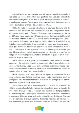 15
Marx dizia que ao ser aprovada uma lei, nascia atrasada em relação à
realidade. Ela apenas consolidava algo que ficou para trás, pois a realidade
continuava avançando. Uma lei não pode retroagir mudando o passado,
mas ela pode mudar o futuro, gerar uma nova realidade. Assim aconteceu
com o Estatuto da Criança e do Adolescente (ECA).
O ECA foi fruto de intensas articulações e resultado de muita luta da
sociedade civil no contexto da redemocratização e da conquista de novos
direitos no Brasil. Muitas foram as discussões que precederam a criação
do ECA, sobretudo a partir de 1985, com a criação do Movimento Nacional
de Meninos e Meninas de Rua, e, depois, com a promulgação da Consti-
tuição Federal de 1988, cujo artigo 227 atribui à família, à sociedade e ao
Estado a responsabilidade de se constituírem como um sistema respon-
sável pela efetivação dos direitos das crianças e dos adolescentes. Com a
nova Constituição estava superada a doutrina do Código de Menores que
considerava crianças e adolescentes vivendo em “situação irregular” como
“objetos” de intervenção dos adultos e do Estado, já que não eram consi-
derados “sujeitos de direitos”.
Nesse sentido, o ECA pode ser considerado como uma das maiores
conquistas da sociedade brasileira, tendo inspirado 16 países latino-ame-
ricanos. Ele chamou a sociedade como um todo à responsabilidade e co-
locou definitivamente os direitos de crianças e adolescentes no centro da
agenda pública, como “prioridade absoluta”.
Neste pequeno texto buscarei mostrar alguns antecedentes do ECA
para sustentar que ele foi e continua sendo muito importante e atual na
geração de uma nova realidade onde os direitos das crianças e dos adoles-
centes sejam plenamente respeitados.
Vou começar pelo relato de uma experiência pessoal. Em novembro de
1989 fiz um périplo pela Suíça, falando para jornalistas sobre a situação da
infância no Brasil, a pedido da Misereor, uma organização da Igreja Católica
da Alemanha para a cooperação e desenvolvimento, atuando na luta contra
a pobreza na África, na Ásia e na América Latina há mais de 50 anos. Observei
que o Brasil era a 8ª oitava economia do mundo mas era a 52ª na distribui-
ção de renda e que a situação da infância resultava da falência das políticas
 