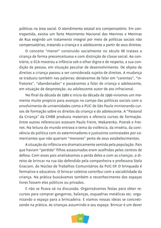 16
públicas na área social. O atendimento estatal era compensatório. Em con-
trapartida, existia um forte Movimento Nacional dos Meninos e Meninas
de Rua exigindo um tratamento integral por meio de políticas sociais não
compensatórias, tratando a criança e o adolescente a partir de seus direitos.
O conceito “menor” construído socialmente no século XX tratava a
criança de forma preconceituosa e com distinção de classe social. Ao con-
trário, o ECA mostrou a infância sob o olhar digno e de respeito, a sua con-
dição de pessoa, em situação peculiar de desenvolvimento. De objeto de
direitos a criança passou a ser considerada sujeito de direitos. A mudança
se traduziu também nas palavras: deixávamos de falar em “carentes”, “in-
fratores”, “abandonados” e passávamos a falar de criança e adolescente,
em situação de desproteção, ou adolescente autor de ato infracional.
No final da década de 1980 e início da década de 1990 vivíamos um mo-
mento muito propício para avanços no campo das políticas sociais com o
envolvimento de universidades como a PUC de São Paulo ministrando cur-
sos de formação sobre os direitos da criança e do adolescente. A “Pastoral
da Criança” da CNBB produzia materiais e oferecia cursos de formação.
Entre outros referenciais estavam Paulo Freire, Makarenko, Pistrak e Frei-
net. Na leitura do mundo entrava o tema da violência, da miséria, da coni-
vência da política com os exterminadores e justiceiros contratados por co-
merciantes que não queriam “menores” perto de seus estabelecimentos.
A situação da infância era dramaticamente sentida pela população. Pais
que haviam “perdido” filhos assassinados eram acolhidos pelos centros de
defesa. Com esses pais analisávamos a perda deles e com as crianças, o di-
reito de brincar na rua tão defendido pela companheira e professora Stela
Graciani, do Núcleo de Trabalhos Comunitários da PUC-SP. O brinquedo é
formativo e educativo. O brincar coletivo contribui com a sociabilidade da
criança. Na prática buscávamos também o reconhecimento dos espaços
livres fossem eles públicos ou privados.
E não se ficava só na discussão. Organizávamos festas para obter re-
cursos para comprar gangorras, balanças, esquadrias metálicas etc. orga-
nizando o espaço para a brincadeira. E víamos nossas ideias se concreti-
zando na prática. As crianças assumindo o seu espaço. Brincar é um dever
 