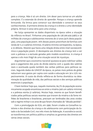 17
para a criança. Não é só um direito. Um dever para tornar-se um adulto
completo. É a extensão do direito de aprender. Porque a criança aprende
brincando. Ela brinca para construir sua identidade e construir os seus
conhecimentos. O primeiro direito da criança é o direito a uma identidade
própria. Brincar é coisa séria para uma criança.
Na Suíça apresentei os dados disponíveis na época sobre a situação
da infância no Brasil. Tínhamos uma população de 138.500.429 (1987) e 58
milhões de crianças e adolescentes menores de 17 anos (42% desta popula-
ção), uma população jovem. 70% desses jovens provinham de famílias com
renda de ½ a 5 salários mínimos. O salário mínimo correspondia, na época,
a 35 dólares. Mostrei que havia uma relação direta entre nível socioeconô-
mico e população jovem. O desrespeito aos direitos da criança tem a ver
com a pobreza e a exclusão geradas pelo modelo econômico. A criança é
apenas o elo mais frágil de uma situação social de injustiças.
Argumentei que a economia nacional ajustava-se para viabilizar saldos
para o pagamento dos juros da dívida externa com a queda dos salários
reais e acentuada queda também das verbas públicas para políticas so-
ciais. Segundo dados do UNICEF da época, os países mais pobres do globo
reduziram seus gastos per capita com saúde e educação em 50 e 25% res-
pectivamente. O custo da dívida refletia-se de forma dramática na dete-
rioração da qualidade de vida, das políticas sociais e dos serviços públicos
essenciais à população.
É bom lembrar hoje que, naquele momento, 64,7% da população econo-
micamente ocupada encontrava-se entre a miséria (até um salário mínimo)
e a pobreza estrita (2 salários). Muitos hoje, mesmo os que foram benefi-
ciados pelas políticas sociais recentes que tiraram da miséria e da fome mi-
lhões de brasileiros e brasileiras, precisam ser lembrados dos anos vividos
sob o regime militar e os anos 80 que foram chamados de “década perdida”.
Com a promulgação do ECA, em 1990, foram criados os Conselhos tu-
telares e dos direitos da criança e do adolescente com participação do Es-
tado e da Sociedade Civil, nos três níveis da federação. A assistência social,
se transformou em política pública e ampliou as garantias dos direitos em
várias áreas sociais.
 