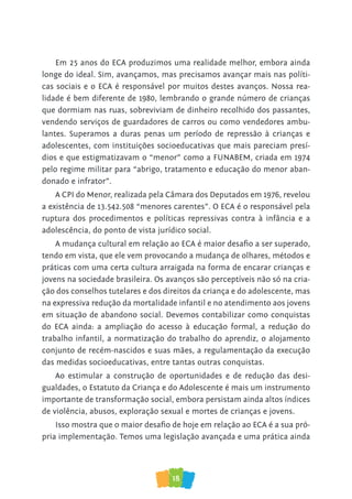 18
Em 25 anos do ECA produzimos uma realidade melhor, embora ainda
longe do ideal. Sim, avançamos, mas precisamos avançar mais nas políti-
cas sociais e o ECA é responsável por muitos destes avanços. Nossa rea-
lidade é bem diferente de 1980, lembrando o grande número de crianças
que dormiam nas ruas, sobreviviam de dinheiro recolhido dos passantes,
vendendo serviços de guardadores de carros ou como vendedores ambu-
lantes. Superamos a duras penas um período de repressão à crianças e
adolescentes, com instituições socioeducativas que mais pareciam presí-
dios e que estigmatizavam o “menor” como a FUNABEM, criada em 1974
pelo regime militar para “abrigo, tratamento e educação do menor aban-
donado e infrator”.
A CPI do Menor, realizada pela Câmara dos Deputados em 1976, revelou
a existência de 13.542.508 “menores carentes”. O ECA é o responsável pela
ruptura dos procedimentos e políticas repressivas contra à infância e a
adolescência, do ponto de vista jurídico social.
A mudança cultural em relação ao ECA é maior desafio a ser superado,
tendo em vista, que ele vem provocando a mudança de olhares, métodos e
práticas com uma certa cultura arraigada na forma de encarar crianças e
jovens na sociedade brasileira. Os avanços são perceptíveis não só na cria-
ção dos conselhos tutelares e dos direitos da criança e do adolescente, mas
na expressiva redução da mortalidade infantil e no atendimento aos jovens
em situação de abandono social. Devemos contabilizar como conquistas
do ECA ainda: a ampliação do acesso à educação formal, a redução do
trabalho infantil, a normatização do trabalho do aprendiz, o alojamento
conjunto de recém-nascidos e suas mães, a regulamentação da execução
das medidas socioeducativas, entre tantas outras conquistas.
Ao estimular a construção de oportunidades e de redução das desi-
gualdades, o Estatuto da Criança e do Adolescente é mais um instrumento
importante de transformação social, embora persistam ainda altos índices
de violência, abusos, exploração sexual e mortes de crianças e jovens.
Isso mostra que o maior desafio de hoje em relação ao ECA é a sua pró-
pria implementação. Temos uma legislação avançada e uma prática ainda
 