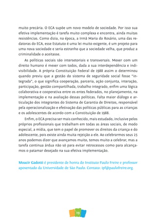 19
muito precária. O ECA supõe um novo modelo de sociedade. Por isso sua
efetiva implementação é tarefa muito complexa e encontra, ainda muitas
resistências. Como dizia, na época, a Irmã Maria do Rosário, uma das re-
datoras do ECA, esse Estatuto é uma lei muito exigente, é um projeto para
uma nova sociedade e seria estranho que a sociedade velha, que produz a
criminalidade o aceitasse.
As políticas sociais são intersetoriais e transversais. Mexer com um
direito humano é mexer com todos, dada a sua interdependência e indi-
visibilidade. A própria Constituição Federal de 1988 assim o determinou
quando previu que a gestão do sistema de seguridade social fosse “in-
tegrada”, o que significa cooperação, parceria, ação conjunta, interação,
participação, gestão compartilhada, trabalho integrado, enfim uma lógica
colaborativa e cooperativa entre os entes federados, no planejamento, na
implementação e na avaliação dessas políticas. Falta maior diálogo e ar-
ticulação dos integrantes do Sistema de Garantia de Direitos, responsável
pela operacionalização e efetivação das políticas públicas para as crianças
e os adolescentes de acordo com a Constituição de 1988.
Enfim, o ECA precisa ser mais conhecido, mais estudado, inclusive pelos
próprios profissionais que trabalham em todas as áreas sociais, de modo
especial, a mídia, que tem o papel de promover os direitos da criança e do
adolescente, pois existe ainda muita rejeição a ele. Ao celebrarmos seus 25
anos podemos dizer que avançamos muito, temos muito a celebrar, mas a
tarefa continua árdua não só para evitar retrocessos como para alcança-
mos o patamar desejado na sua efetiva implementação.
Moacir Gadotti é presidente de honra do Instituto Paulo Freire e professor
aposentado da Universidade de São Paulo. Contato: ipf@paulofreire.org.
 