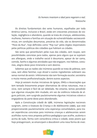 21
Os homens inventam o ideal para negarem o real.
Nietzsche
Os direitos fundamentais dos seres humanos, espalhados por toda
América Latina, inclusive o Brasil, estão em crescentes processos de vio-
lação, negligência e abandono, quando se trata de crianças, adolescentes,
mulheres, homens e famílias em situação de vulnerabilidades socioeconô-
micas, em condições desumanas, precárias da vida, são os denominados
“Povo da Rua”, hoje definidos como “Pop rua” pelos órgãos responsáveis
pelas políticas públicas dos cidadãos que habitam as cidades.
São seres que perambulam pelas ruas das cidades, sem roupas, sem
possibilidades concretas para todos, apenas para alguns que se sujeitam
aos albergues, onde o trabalho social é desumano, apesar de ter cama,
comida, banho e algumas atividades que não engajam, nos hábitos, costu-
mes, alegria deste povo itinerante e sem destino.
Sabemos que as razões são inúmeras quando se trata de pobreza, sem
casa, sem afeto familiar, cujo álcool e outros ingredientes subtraem seu
senso normal de existir. Infelizmente não tem formação escolar, societária
e muito menos profissionalização, dentre outros aspectos.
Hoje já existem muitas iniciativas de Igrejas, ONGs e Associações que
tem tentado bravamente propor alternativas de várias naturezas, mas o
vício, nem sempre é fácil de ser debelado. No entanto, temos percebido
que algumas situações têm mudado, em vez da violência indevida de al-
guns policiais, vem surgindo paulatinamente algumas iniciativas viáveis e
engajadoras da parte deste povo abandonado.
Após a Constituição cidadã de 1988, inúmeras legislações nacionais
surgiram, como o Estatuto da Criança e do Adolescente (1990), que está
proporcionando paulatinamente uma esperança consolidadora, para tra-
zer experiências concretas para inúmeras crianças e adolescentes serem
acolhidas numa nova proposta político-pedagógica que acolhe, acalenta e
acima de tudo, forma com consciência crítica e cidadã, estes jovens que
hoje protagonizam, se emancipam e descobrem uma nova forma de viver.
 