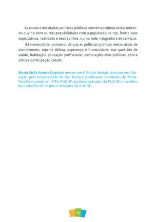 22
As novas e inusitadas políticas públicas contemporâneas estão tentan-
do ouvir e abrir outras possibilidades com a população de rua, frente suas
expectativas, realidade e seus sonhos, numa rede integradora de serviços.
Há necessidade, portanto, de que as políticas públicas nestas áreas de
atendimento, seja de defesa, esperança e humanidade, nas questões de
saúde, habitação, educação proﬁssional, como ações civis públicas, com a
efetiva participação cidadã.
Maria Stela Santos Graciani mestre em Ciências Sociais, doutora em Edu-
cação pela Universidade de São Paulo é professora do Núcleo de Traba-
lhos Comunitários – NTC–PUC-SP, professora titular da PUC-SP e membro
do Conselho de Ensino e Pesquisa da PUC-SP.
 