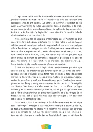 24
O Legislativo é considerado um dos três poderes responsáveis pela or-
ganização minimamente harmoniosa, respeitosa e justa dos seres em uma
sociedade dividida em classes. Sua tarefa de elaborar e fiscalizar as leis
exige o conhecimento de todas as variantes daquela sociedade e da práti-
ca constante da observação dos resultados da aplicação das mesmas leis.
Assim, a razão de existir do Legislativo tem a dialética da estática e da di-
nâmica: efetivar a lei, atualizar a lei.
Vinte e cinco anos da vagarosa implantação dos 267 artigos do ECA
decorridos face à dinâmica exigência dos direitos neles inscritos é o que
sabidamente vivemos hoje no Brasil. Impossível afirmar que, em qualquer
cidade brasileira tais artigos, ou tais direitos, tenham sido efetivamente
implantados e respeitados: não temos educação de qualidade para todos,
não temos esporte, cultura, lazer, não temos organismos públicos que
deem conta de atender as demandas necessárias para que a lei saia do
papel melhorando a vida das milhares de crianças e adolescentes. O Legis-
lativo brasileiro não tem feito sua tarefa como é preciso.
É raro, em inúmeras casas legislativas, encontrarmos posições que
considerem que os problemas que deram origem ao ECA ainda são conse-
quências da não efetivação dos artigos nele inscritos. A tendência quase
sempre é a de concluir que a razão primeira é a falta de segurança fugindo,
assim, de identificar a ausência de um eficiente papel fiscalizador e acom-
panhador que busque assegurar o saneamento das causas do desrespeito
aos direitos das crianças e adolescentes. Se não, como justificar que legis-
ladores queiram que acabem os problemas sociais que atingem tais crian-
ças e adolescentes punindo-os e não os educandos? Se a elaboração da lei
fosse seguida da cobrança constante de sua concretização aí sim poderiam
saber se ela foi correta ou não.
Entretanto, o Estatuto da Criança e do Adolescente existe. Então, o que
está faltando para o respeito aos direitos das crianças e adolescentes ser,
de fato, uma realidade no Brasil? Não podemos nos queixar dos esforços
para a elaboração da lei. É sua não concretização que produz o desrespei-
to, o que significa que o Estado vive na ilegalidade. Os agentes públicos do
 