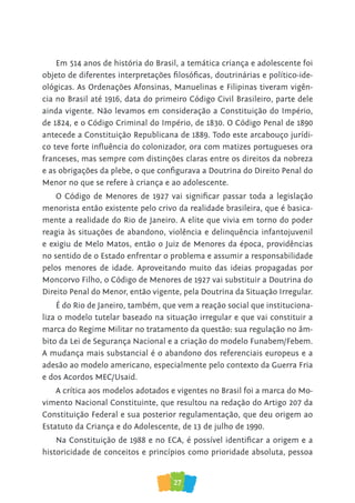 27
Em 514 anos de história do Brasil, a temática criança e adolescente foi
objeto de diferentes interpretações filosóficas, doutrinárias e político-ide-
ológicas. As Ordenações Afonsinas, Manuelinas e Filipinas tiveram vigên-
cia no Brasil até 1916, data do primeiro Código Civil Brasileiro, parte dele
ainda vigente. Não levamos em consideração a Constituição do Império,
de 1824, e o Código Criminal do Império, de 1830. O Código Penal de 1890
antecede a Constituição Republicana de 1889. Todo este arcabouço jurídi-
co teve forte influência do colonizador, ora com matizes portugueses ora
franceses, mas sempre com distinções claras entre os direitos da nobreza
e as obrigações da plebe, o que configurava a Doutrina do Direito Penal do
Menor no que se refere à criança e ao adolescente.
O Código de Menores de 1927 vai significar passar toda a legislação
menorista então existente pelo crivo da realidade brasileira, que é basica-
mente a realidade do Rio de Janeiro. A elite que vivia em torno do poder
reagia às situações de abandono, violência e delinquência infantojuvenil
e exigiu de Melo Matos, então o Juiz de Menores da época, providências
no sentido de o Estado enfrentar o problema e assumir a responsabilidade
pelos menores de idade. Aproveitando muito das ideias propagadas por
Moncorvo Filho, o Código de Menores de 1927 vai substituir a Doutrina do
Direito Penal do Menor, então vigente, pela Doutrina da Situação Irregular.
É do Rio de Janeiro, também, que vem a reação social que instituciona-
liza o modelo tutelar baseado na situação irregular e que vai constituir a
marca do Regime Militar no tratamento da questão: sua regulação no âm-
bito da Lei de Segurança Nacional e a criação do modelo Funabem/Febem.
A mudança mais substancial é o abandono dos referenciais europeus e a
adesão ao modelo americano, especialmente pelo contexto da Guerra Fria
e dos Acordos MEC/Usaid.
A crítica aos modelos adotados e vigentes no Brasil foi a marca do Mo-
vimento Nacional Constituinte, que resultou na redação do Artigo 207 da
Constituição Federal e sua posterior regulamentação, que deu origem ao
Estatuto da Criança e do Adolescente, de 13 de julho de 1990.
Na Constituição de 1988 e no ECA, é possível identificar a origem e a
historicidade de conceitos e princípios como prioridade absoluta, pessoa
 