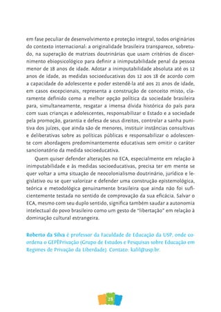 28
em fase peculiar de desenvolvimento e proteção integral, todos originários
do contexto internacional: a originalidade brasileira transparece, sobretu-
do, na superação de matrizes doutrinárias que usam critérios de discer-
nimento ebiopsicológico para definir a inimputabilidade penal da pessoa
menor de 18 anos de idade. Adotar a inimputabilidade absoluta até os 12
anos de idade, as medidas socioeducativas dos 12 aos 18 de acordo com
a capacidade do adolescente e poder estendê-la até aos 21 anos de idade,
em casos excepcionais, representa a construção de conceito misto, cla-
ramente definido como a melhor opção política da sociedade brasileira
para, simultaneamente, resgatar a imensa dívida histórica do país para
com suas crianças e adolescentes, responsabilizar o Estado e a sociedade
pela promoção, garantia e defesa de seus direitos, controlar a sanha puni-
tiva dos juízes, que ainda são de menores, instituir instâncias consultivas
e deliberativas sobre as políticas públicas e responsabilizar o adolescen-
te com abordagens predominantemente educativas sem omitir o caráter
sancionatório da medida socioeducativa.
Quem quiser defender alterações no ECA, especialmente em relação à
inimputabilidade e às medidas socioeducativas, precisa ter em mente se
quer voltar a uma situação de neocolonialismo doutrinário, jurídico e le-
gislativo ou se quer valorizar e defender uma construção epistemológica,
teórica e metodológica genuinamente brasileira que ainda não foi sufi-
cientemente testada no sentido de comprovação da sua eficácia. Salvar o
ECA, mesmo com seu duplo sentido, significa também saudar a autonomia
intelectual do povo brasileiro como um gesto de “libertação” em relação à
dominação cultural estrangeira.
Roberto da Silva é professor da Faculdade de Educação da USP, onde co-
ordena o GEPÊPrivação (Grupo de Estudos e Pesquisas sobre Educação em
Regimes de Privação da Liberdade). Contato: kalil@usp.br.
 