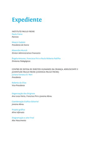 Expediente
INSTITUTO PAULO FREIRE
Paulo Freire
Patrono
Moacir Gadotti
Presidente de Honra
Alexandre Munck
Diretor Administrativo-Financeiro
Ângela Antunes, Francisca Pini e Paulo Roberto Padilha
Diretores Pedagógicos
CENTRO DE DEFESA DE DIREITOS HUMANOS DA CRIANÇA, ADOLESCENTE E
JUVENTUDE PAULO FREIRE (CEDHECA PAULO FREIRE)
Juliana Fonseca O. Neri
Presidenta
Roberto da Silva
Vice-Presidente
Organização dos Originais
Ana Luisa Vieira, Francisca Pini e Janaina Abreu
Coordenação Gráﬁco-Editorial
Janaina Abreu
Projeto gráﬁco
Aline Inforsato
Diagramação e arte Final
Alex Nascimento
 