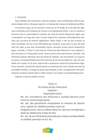 30
1. Introdução
Duas reflexões são necessárias, antes de qualquer outra consideração sobre as pos-
síveis relações entre a Educação Superior e o Estatuto da Criança e do Adolescente (ECA).
Em primeiro lugar, ao se consultar o texto da Lei nº 8.069, de 13 de julho de 1990,
mais conhecida como Estatuto da Criança e do Adolescente (ECA), o que se ressalta à
primeira vista é a quantidade de revisões, por meio de outros dispositivos legais, que
a emendaram ao longo dos anos. O texto original foi, portanto, profundamente alte-
rado, por iniciativa de diversos legisladores. Desse modo, a não ser por consulta ao
texto compilado, tem-se muita dificuldade para localizar o que está e o que não está
mais em vigor, já que esta constatação implica consultar muitos outros dispositivos
legais. Contudo, o Título III, que trata da “Prática do Ato Infracional” e seu Capítulo I,
que normatiza as “Disposições Gerais” deste mesmo tema, permaneceu intocado, não
sofrendo qualquer alteração, nem de revisão de redação, nem de emenda. E é aí que se
encontra a inimputabilidade penal dos menores de 18 anos de idade (art. 104). Ou seja,
desde sua criação, há 34 anos, exprimindo a expressiva maioria do pensamento legis-
lativo nacional, certamente representando os interesses dos mais variados extratos da
sociedade brasileira, ao longo de quase duas décadas e meia, os legisladores não apre-
sentaram qualquer dúvida sobre a idade mínima a ser sujeita à imputabilidade penal.
Vejamos o texto da própria norma:
Título III
Da Prática de Ato Infracional
Capítulo I
Disposições Gerais
Art. 103. Considera-se ato infracional a conduta descrita como
crime ou contravenção penal.
Art. 104. São penalmente inimputáveis os menores de dezoito
anos, sujeitos às medidas previstas nesta Lei.
Parágrafo único. Para os efeitos desta Lei, deve ser considerada a
idade do adolescente à data do fato.
Art. 105. Ao ato infracional praticado por criança corresponderão
as medidas previstas no art. 101.
 