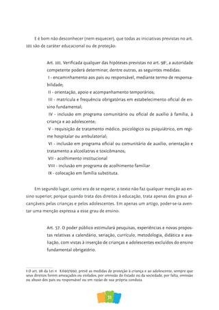 31
E é bom não desconhecer (nem esquecer), que todas as iniciativas previstas no art.
101 são de caráter educacional ou de proteção:
Art. 101. Verificada qualquer das hipóteses previstas no art. 981
, a autoridade
competente poderá determinar, dentre outras, as seguintes medidas:
I - encaminhamento aos pais ou responsável, mediante termo de responsa-
bilidade;
II - orientação, apoio e acompanhamento temporários;
III - matrícula e frequência obrigatórias em estabelecimento oficial de en-
sino fundamental;
IV - inclusão em programa comunitário ou oficial de auxílio à família, à
criança e ao adolescente;
V - requisição de tratamento médico, psicológico ou psiquiátrico, em regi-
me hospitalar ou ambulatorial;
VI - inclusão em programa oficial ou comunitário de auxílio, orientação e
tratamento a alcoólatras e toxicômanos;
VII - acolhimento institucional
VIII - inclusão em programa de acolhimento familiar
IX - colocação em família substituta.
Em segundo lugar, como era de se esperar, o texto não faz qualquer menção ao en-
sino superior, porque quando trata dos direitos à educação, trata apenas dos graus al-
cançáveis pelas crianças e pelos adolescentes. Em apenas um artigo, poder-se-ia aven-
tar uma menção expressa a esse grau de ensino:
Art. 57. O poder público estimulará pesquisas, experiências e novas propos-
tas relativas a calendário, seriação, currículo, metodologia, didática e ava-
liação, com vistas à inserção de crianças e adolescentes excluídos do ensino
fundamental obrigatório.
1 O art. 98 da Lei nº 8.690/1990, prevê as medidas de proteção à criança e ao adolescente, sempre que
seus direitos forem ameaçados ou violados, por omissão do Estado ou da sociedade, por falta, omissão
ou abuso dos pais ou responsável ou em razão de sua própria conduta.
 