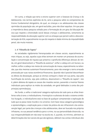 32
Em suma, a relação que teria o ensino superior com o Estatuto da Criança e do
Adolescente, nos termos explícitos da lei, seria a pesquisa sobre os componentes do
Ensino Fundamental obrigatório, do qual, as crianças e os adolescentes das classes
oprimidas da população são, em geral excluídos, para não dizer expulsos. Em que pese
a importância dessa pesquisa voltada para a formatação de um grau da Educação Bá-
sica que respeite a diversidade social dessas crianças e adolescentes, certamente as
responsabilidades da educação superior com as ameaças que pairam sobre a descarac-
terização do ECA, especialmente no que diz respeito à idade mínima da imputabilidade
penal, são muito maiores.
2. A “Filosofia do Tapete”
As sociedades rigidamente hierarquizadas em classes sociais, especialmente as
mais iníquas, ou seja, aquelas cujas elites teimam em manter um processo de acumu-
lação e concentração de riqueza que preserva e aprofunda diferenças abissais de ren-
da, em geral desenvolvem a “filosofia da avestruz”: enfiar a cabeça em um buraco, ou
melhor, enfiar a cabeça nos meios de comunicação de massa, especialmente na televi-
são, que elas mesmas sustentam financeiramente, para não enxergar a terra arrasada
provocada por suas razias econômico-financeiras. Quando não é possível desconhecer
os efeitos da devastação, porque as vítimas começam a bater em sua porta, seja pela
humilhação da esmola, seja pela violência, desenvolvem a “filosofia do tapete”, isto
é, põem debaixo do tapete as causas das mazelas sociais, passando a inventar fatores
individuais para explicar os males da sociedade, em geral debitados à conta dos pró-
prios(as) oprimidos(as).
No fundo, a velha e tradicional categoria explicativa de tudo para as elites brasi-
leiras volta à tona: o individualismo. Frontispício e substrato de todo o sistema simbó-
lico burguês, o individualismo está na base de qualquer compreensão e explicação de
tudo que se passa neste mundo e no universo. Com base nessa categoria gnosiológica
e epistemológica, a explicação para o motor da prática do ato infracional e da contra-
venção legal, por parte das crianças e dos adolescentes, deve ser buscada nos próprios
infratores, na sua pessoal tendência para o crime, na sua personalidade distorcida, na
sua irresponsabilidade em não estar na escola etc. E, quando, no mínimo, admitem as
determinações dos loci sociais de que são egressos, debitam nas contas individuais dos
 
