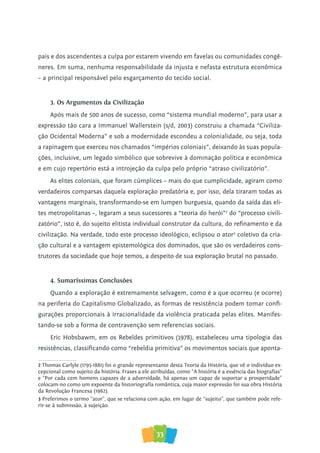 33
pais e dos ascendentes a culpa por estarem vivendo em favelas ou comunidades congê-
neres. Em suma, nenhuma responsabilidade da injusta e nefasta estrutura econômica
– a principal responsável pelo esgarçamento do tecido social.
3. Os Argumentos da Civilização
Após mais de 500 anos de sucesso, como “sistema mundial moderno”, para usar a
expressão tão cara a Immanuel Wallerstein (s/d, 2003) construiu a chamada “Civiliza-
ção Ocidental Moderna” e sob a modernidade escondeu a colonialidade, ou seja, toda
a rapinagem que exerceu nos chamados “impérios coloniais”, deixando às suas popula-
ções, inclusive, um legado simbólico que sobrevive à dominação política e econômica
e em cujo repertório está a introjeção da culpa pelo próprio “atraso civilizatório”.
As elites coloniais, que foram cúmplices – mais do que cumplicidade, agiram como
verdadeiros comparsas daquela exploração predatória e, por isso, dela tiraram todas as
vantagens marginais, transformando-se em lumpen burguesia, quando da saída das eli-
tes metropolitanas –, legaram a seus sucessores a “teoria do herói”2
do “processo civili-
zatório”, isto é, do sujeito elitista individual construtor da cultura, do refinamento e da
civilização. Na verdade, todo este processo ideológico, eclipsou o ator3
coletivo da cria-
ção cultural e a vantagem epistemológica dos dominados, que são os verdadeiros cons-
trutores da sociedade que hoje temos, a despeito de sua exploração brutal no passado.
4. Sumaríssimas Conclusões
Quando a exploração é extremamente selvagem, como é a que ocorreu (e ocorre)
na periferia do Capitalismo Globalizado, as formas de resistência podem tomar confi-
gurações proporcionais à irracionalidade da violência praticada pelas elites. Manifes-
tando-se sob a forma de contravenção sem referencias sociais.
Eric Hobsbawm, em os Rebeldes primitivos (1978), estabeleceu uma tipologia das
resistências, classificando como “rebeldia primitiva” os movimentos sociais que aponta-
2 Thomas Carlyle (1795-1881) foi o grande representante desta Teoria da História, que vê o indivíduo ex-
cepcional como sujeito da história. Frases a ele atribuídas, como “A história é a essência das biografias”
e “Por cada cem homens capazes de a adversidade, há apenas um capaz de suportar a prosperidade”
colocam-no como um expoente da historiografia romântica, cuja maior expressão foi sua obra História
da Revolução Francesa (1962).
3 Preferimos o termo “ator”, que se relaciona com ação, em lugar de “sujeito”, que também pode refe-
rir-se à submissão, à sujeição.
 