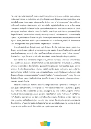 34
riam para a mudança social, mesmo que inconscientemente, por parte de seus protago-
nistas, exprimindo-se mais como um grito de desespero, do que como um projeto de uma
sociedade nova. Neste caso, não se confundiriam com o “crime comum”. As ambíguas
e tênues fronteiras estabelecidas pelo historiador egípcio-britânico entre as formas de
contravenção legal, ainda que muito sugestivas e generosas para com movimentos como
o Cangaço brasileiro, não dão conta da rebeldia juvenil que explode nas grandes cidades
da periferia do Capitalismo no mundo contemporâneo. É “crime comum” e, deste modo,
sujeito à ação repressora? Ou é um grito de desespero em uma sociedade perversamente
injusta e que, também, aponta para uma necessária transformação social, mesmo que
seus protagonistas não apresentem o no projeto de sociedade?
Quando a violência do outro está mais distante de nós, no tempo ou no espaço, ten-
demos aceitá-la expressão de um movimento carregado de significado político-social;
quando ela explode perto de nós, classificamo-la simplesmente como “crime comum”,
debitando a culpa dos atos praticados à conta da mera alienação do protagonista.
Por último, mas não menos importante, um dos papéis da Educação Superior seja
o de identificar, estudar e disseminar as causas, os nexos mais profundos da violência
urbana, no sentido de desmoralizar qualquer interpretação individualista que a atribui
a meros desvios de conduta de crianças e adolescentes que a praticam e que, portanto,
querem baixar a idade mínima para a imputabilidade penal. Muitas vezes, lançam mão
de exemplos de outras sociedades “mais civilizadas”, “mais adiantadas”, como é o caso
do Reino Unido e dos Estados Unidos, que têm levado às barras dos tribunais crianças
na mais tenra infância.
Essa insensibilidade inerente ao direito anglo-saxônico é próprio de formações so-
ciais que desenvolveram, ao longo de seu “processo civilizatório”, a cultura da guerra
e da violência, não percebendo que essa selvageria, ou essa barbárie, supera, imensa-
mente, a violência das sociedades que eles classificaram como “selvagens” ou “bárba-
ras”. Porém, isso tem de ser demonstrado pela pesquisa histórico-social. E somente
esta pesquisa, realizada em nível superior e no campo das ciências sociais, conseguirá
desmistificar a “superioridade civilizatória” de tais sociedades que, no campo do direi-
to penal, não podem servir de modelo para quem quer que seja.
 
