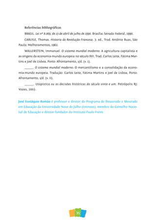 35
Referências bibliográﬁcas
BRASIL. Lei nº 8.069, de 13 de abril de julho de 1990. Brasília: Senado Federal, 1990.
CARLYLE, Thomas. Historia da Revolução Francesa. 3. ed., Trad. Antônio Ruas, São
Paulo: Melhoramentos, 1962.
WALLERSTEIN, Immanuel. O sistema mundial moderno: A agricultura capitalista e
as origens da economia-mundo europeia no século XVI. Trad. Carlos Leite, Fátima Mar-
tins e Joel de Lisboa, Porto: Afrontamento, s/d. (v. 1).
______. O sistema mundial moderno: O mercantilismo e a consolidação da econo-
mia-mundo europeia. Tradução. Carlos Leite, Fátima Martins e Joel de Lisboa, Porto:
Afrontamento, s/d. (v. II).
______. Utopística ou as decisões históricas do século vinte e um. Petrópolis RJ:
Vozes, 2003.
José Eustáquio Romão é professor e diretor do Programa de Doutorado e Mestrado
em Educação da Universidade Nove de Julho (Uninove); membro do Conselho Nacio-
nal de Educação e diretor-fundador do Instituto Paulo Freire.
 