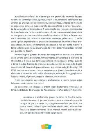40
A publicidade infantil é um tema que tem provocado enormes debates
no cenário contemporâneo, opondo, de um lado, entidades defensoras dos
direitos da criança e do adolescente e, de outro lado, a lógica do mercado
de produtos e serviços, cuja expansão apenas reforça o caráter consumis-
ta da sociedade contemporânea. A socialização por meio das mercadorias
limita o horizonte de formação humana, drena esforços sociais excessivos
ao campo das trocas materiais e condiciona toda a dinâmica da troca so-
cial à dimensão dos interesses imediatos, mediados pelas coisas. O saldo
deste tipo de experiência é a produção de sociedades desumanizadas e mer-
cadurizadas. Diante da importância da questão, e não por outro motivo, o
tema se tornou objeto da dissertação do ENEM 2014: “Publicidade infantil
em questão no Brasil”.
Para enxergar a questão do ponto de vista jurídico, é necessário afirmar
que o direito consagra valores, limita poderes, circunscreve o exercício de
liberdades, e é esta a sua tarefa regulatória em sociedade. Então, quando
o tema é o dos direitos da criança e do adolescente, no plano do direito
constitucional, deve-se de pronto invocar a generosa redação do artigo 227
CF88, que ao mencionar criança, adolescente e jovem, imediatamente a
eles associa os termos vida, saúde, alimentação, educação, lazer, profissiona-
lização, cultura, dignidade, respeito, liberdade, entre outros.
É por estes termos que crianças, adolescentes e jovens devem estar
ladeados, e não apenas por coisas!
Ao descermos em direção à ordem legal diretamente vinculada ao
tema, no Estatuto da Criança e do Adolescente – ECA, o artigo 3º é preciso:
A criança e o adolescente gozam de todos os direitos funda-
mentais inerentes à pessoa humana, sem prejuízo da proteção
integral de que trata esta Lei, assegurando-se-lhes, por lei ou por
outros meios, todas as oportunidades e facilidades, a fim de lhes
facultar o desenvolvimento físico, mental, moral, espiritual e so-
cial, em condições de liberdade e dignidade.
 