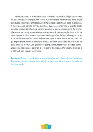 43
Pelo que se vê, o problema atual não está no nível da legislação, mas
de sua eficácia concreta. Há fartos fundamentos normativos para exigir
condutas, interpelar entidades, coibir práticas e estimular boas iniciativas.
A questão não parece ser tão jurídica, quanto econômica, e diante deste
desafio, resta a tarefa de se utilizar do direito como mecanismo de limita-
ção dos excessos promovidos pelo mercado. A preocupação com o tema
deve ocupar e direcionar a construção de agendas de luta, de organização
e de mobilização dos atores relevantes, que atuam nesta pauta com lar-
ga experiência, como o Instituto Alana, acionar entidades de proteção ao
consumidor, o PROCON, promover campanhas, fazer valer direitos consa-
grados na legislação, acionar o Ministério Público, a Defensoria Pública e
o CONAR, em casos específicos.
Eduardo Bittar é professor e coordenador de educação em direitos
humanos da Secretaria Municipal de Direitos Humanos e Cidadania
de São Paulo.
 