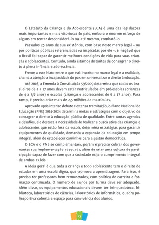 45
O Estatuto da Criança e do Adolescente (ECA) é uma das legislações
mais importantes e mais vitoriosas do país, embora o enorme esforço de
alguns em tentar desconsiderá-lo ou, até mesmo, combatê-lo.
Passados 25 anos de sua existência, com base neste marco legal – ou
por políticas públicas referenciadas ou inspiradas por ele –, é inegável que
o Brasil foi capaz de garantir melhores condições de vida para suas crian-
ças e adolescentes. Contudo, ainda estamos distantes de consagrar o direi-
to à plena infância e adolescência.
Frente a este hiato entre o que está inscrito no marco legal e a realidade,
chama a atenção a incapacidade do país em universalizar o direito à educação.
Até 2016, a Emenda à Constituição 59/2009 determina que todos os bra-
sileiros de 4 a 17 anos devem estar matriculados em pré-escolas (crianças
de 4 a 5/6 anos) e escolas (crianças e adolescentes de 6 a 17 anos). Para
tanto, é preciso criar mais de 2,5 milhões de matrículas.
Aprovado após intenso debate e extensa tramitação, o Plano Nacional de
Educação (PNE) 2014-2024 determina metas e estratégias com o objetivo de
consagrar o direito à educação pública de qualidade. Entre tantas agendas
e desafios, ele destaca a necessidade de realizar a busca ativa das crianças e
adolescentes que estão fora da escola, determina estratégias para garantir
equipamentos de qualidade, demanda a expansão da educação em tempo
integral, além de estabelecer caminhos para a gestão democrática.
O ECA e o PNE se complementam, porém é preciso cobrar dos gover-
nantes sua implementação adequada, além de criar uma cultura de parti-
cipação capaz de fazer com que a sociedade exija o cumprimento integral
de ambas as leis.
A ideia geral é que toda a criança e todo adolescente tem o direito de
estudar em uma escola digna, que promova a aprendizagem. Para isso, é
preciso ter professores bem remunerados, com política de carreira e for-
mação continuada. O número de alunos por turma deve ser adequado.
Além disso, os equipamentos educacionais devem ter brinquedoteca, bi-
blioteca, laboratórios de ciências, laboratórios de informática, quadra po-
liesportiva coberta e espaço para convivência dos alunos.
 