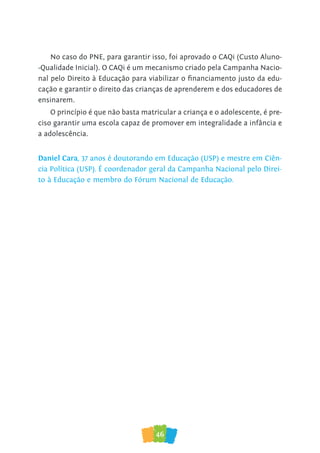 46
No caso do PNE, para garantir isso, foi aprovado o CAQi (Custo Aluno-
-Qualidade Inicial). O CAQi é um mecanismo criado pela Campanha Nacio-
nal pelo Direito à Educação para viabilizar o financiamento justo da edu-
cação e garantir o direito das crianças de aprenderem e dos educadores de
ensinarem.
O princípio é que não basta matricular a criança e o adolescente, é pre-
ciso garantir uma escola capaz de promover em integralidade a infância e
a adolescência.
Daniel Cara, 37 anos é doutorando em Educação (USP) e mestre em Ciên-
cia Política (USP). É coordenador geral da Campanha Nacional pelo Direi-
to à Educação e membro do Fórum Nacional de Educação.
 