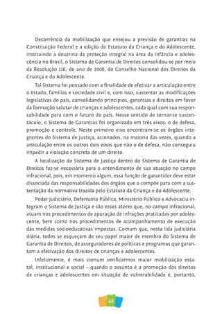 48
Decorrência da mobilização que ensejou a previsão de garantias na
Constituição Federal e a edição do Estatuto da Criança e do Adolescente,
instituindo a doutrina da proteção integral na área da infância e adoles-
cência no Brasil, o Sistema de Garantia de Direitos consolidou-se por meio
da Resolução 116, do ano de 2006, do Conselho Nacional dos Direitos da
Criança e do Adolescente.
Tal Sistema foi pensado com a finalidade de efetivar a articulação entre
o Estado, famílias e sociedade civil e, com isso, sustentar as modificações
legislativas do país, consolidando princípios, garantias e direitos em favor
da formação salutar de crianças e adolescentes, cada qual com sua respon-
sabilidade para com o futuro do país. Nesse sentido de tornar-se susten-
táculo, o Sistema de Garantias foi organizado em três eixos: o de defesa,
promoção e controle. Neste primeiro eixo encontram-se os órgãos inte-
grantes do Sistema de Justiça, acionados, na maioria das vezes, quando a
articulação entre os outros dois eixos que não o de defesa, não conseguiu
impedir a violação concreta de um direito.
A localização do Sistema de Justiça dentro do Sistema de Garantia de
Direitos faz-se necessária para o entendimento de sua atuação no campo
infracional, pois, em momento algum, essa função de garantidor deve estar
dissociada das responsabilidades dos órgãos que o compõe para com a sus-
tentação da normativa trazida pelo Estatuto da Criança e do Adolescente.
Poder Judiciário, Defensoria Pública, Ministério Público e Advocacia in-
tegram o Sistema de Justiça e são esses atores que, no campo infracional,
atuam nos procedimentos de apuração de infrações praticadas por adoles-
cente, bem como nos procedimentos de acompanhamento de execução
das medidas socioeducativas impostas. Comum que, nesta lida judiciária
diária, todos se esqueçam de seu papel maior de membro do Sistema de
Garantia de Direitos, de asseguradores de políticas e programas que garan-
tam a efetivação dos direitos de crianças e adolescentes.
Infelizmente, é mais comum verificarmos maior mobilização esta-
tal, institucional e social – quando o assunto é a promoção dos direitos
de crianças e adolescentes em situação de vulnerabilidade e, portanto,
 