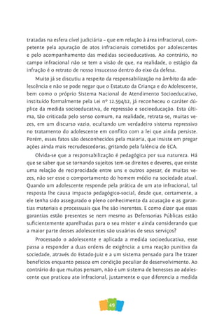 49
tratadas na esfera cível judiciária – que em relação à área infracional, com-
petente pela apuração de atos infracionais cometidos por adolescentes
e pelo acompanhamento das medidas socioeducativas. Ao contrário, no
campo infracional não se tem a visão de que, na realidade, o estágio da
infração é o retrato de nosso insucesso dentro do eixo da defesa.
Muito já se discutiu a respeito da responsabilização no âmbito da ado-
lescência e não se pode negar que o Estatuto da Criança e do Adolescente,
bem como o próprio Sistema Nacional de Atendimento Socioeducativo,
instituído formalmente pela Lei nº 12.594/12, já reconheceu o caráter dú-
plice da medida socioeducativa, de repressão e socioeducação. Esta últi-
ma, tão criticada pelo senso comum, na realidade, retrata-se, muitas ve-
zes, em um discurso vazio, ocultando um verdadeiro sistema repressivo
no tratamento do adolescente em conflito com a lei que ainda persiste.
Porém, esses fatos são desconhecidos pela maioria, que insiste em pregar
ações ainda mais recrudescedoras, gritando pela falência do ECA.
Olvida-se que a responsabilização é pedagógica por sua natureza. Há
que se saber que se tornando sujeitos tem-se direitos e deveres, que existe
uma relação de reciprocidade entre uns e outros apesar, de muitas ve-
zes, não ser esse o comportamento do homem médio na sociedade atual.
Quando um adolescente responde pela prática de um ato infracional, tal
resposta lhe causa impacto pedagógico-social, desde que, certamente, a
ele tenha sido assegurado o pleno conhecimento da acusação e as garan-
tias materiais e processuais que lhe são inerentes. E como dizer que essas
garantias estão presentes se nem mesmo as Defensorias Públicas estão
suficientemente aparelhadas para o seu mister e ainda considerando que
a maior parte desses adolescentes são usuários de seus serviços?
Processado o adolescente e aplicada a medida socioeducativa, esse
passa a responder a duas ordens de exigência: a uma reação punitiva da
sociedade, através do Estado-Juiz e a um sistema pensado para lhe trazer
benefícios enquanto pessoa em condição peculiar de desenvolvimento. Ao
contrário do que muitos pensam, não é um sistema de benesses ao adoles-
cente que praticou ato infracional, justamente o que diferencia a medida
 